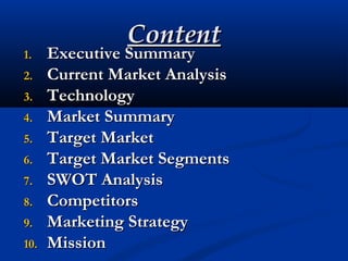 ContentContent
1.1. Executive SummaryExecutive Summary
2.2. Current Market AnalysisCurrent Market Analysis
3.3. TechnologyTechnology
4.4. Market SummaryMarket Summary
5.5. Target MarketTarget Market
6.6. Target Market SegmentsTarget Market Segments
7.7. SWOT AnalysisSWOT Analysis
8.8. CompetitorsCompetitors
9.9. Marketing StrategyMarketing Strategy
10.10. MissionMission
 