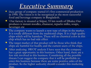 Executive SummaryExecutive Summary
 DattaDatta group of company started it’s first commercial productiongroup of company started it’s first commercial production
in 1990. The vision is to be recognized as the most successfulin 1990. The vision is to be recognized as the most successful
food and beverage company in Bangladesh.food and beverage company in Bangladesh.
 Our factory is situated at Sripur, 55 km north of Dhaka; OurOur factory is situated at Sripur, 55 km north of Dhaka; Our
produces is instant noodles, chanacur, repacks milks, soups,produces is instant noodles, chanacur, repacks milks, soups,
beverages etcbeverages etc
 The company wants to launch a new type of chips in the market.The company wants to launch a new type of chips in the market.
It is totally different from the traditional chips. It is a high qualityIt is totally different from the traditional chips. It is a high quality
chips which will be harmless. There will no chemical color in thischips which will be harmless. There will no chemical color in this
chip which has no bad side effectchip which has no bad side effect
 The target market of that product will be those who think thatThe target market of that product will be those who think that
chips are harmful for health; and the current users of the chips.chips are harmful for health; and the current users of the chips.
 After analyzing SWOT analysis I have seen that the companyAfter analyzing SWOT analysis I have seen that the company
has a great opportunity in this business. Other hand, there are ahas a great opportunity in this business. Other hand, there are a
few risk involved in this business. Considering all the possiblefew risk involved in this business. Considering all the possible
threats I can suggest the company that it will be profitable tothreats I can suggest the company that it will be profitable to
enter this business because there are some positive sides of theenter this business because there are some positive sides of the
product. So the higher authority should consider this marketingproduct. So the higher authority should consider this marketing
plan.plan.
 