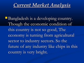 Current Market AnalysisCurrent Market Analysis
 Bangladesh is a developing country.Bangladesh is a developing country.
Though the economic condition ofThough the economic condition of
this country is not so good, Thethis country is not so good, The
economy is turning from agriculturaleconomy is turning from agricultural
sector to industry sectors. So thesector to industry sectors. So the
future of any industry like chips in thisfuture of any industry like chips in this
country is very bright.country is very bright.
 