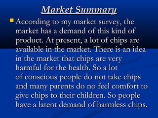 Market SummaryMarket Summary
 According to my market survey, theAccording to my market survey, the
market has a demand of this kind ofmarket has a demand of this kind of
product. At present, a lot of chips areproduct. At present, a lot of chips are
available in the market. There is an ideaavailable in the market. There is an idea
in the market that chips are veryin the market that chips are very
harmful for the health. So a lotharmful for the health. So a lot
ofconscious people do not take chipsofconscious people do not take chips
and many parents do no feel comfort toand many parents do no feel comfort to
give chips to their children. So peoplegive chips to their children. So people
have a latent demand of harmless chips.have a latent demand of harmless chips.
 