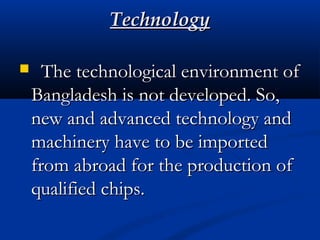 TechnologyTechnology
  The technological environment ofThe technological environment of
Bangladesh is not developed. So,Bangladesh is not developed. So,
new and advanced technology andnew and advanced technology and
machinery have to be importedmachinery have to be imported
from abroad for the production offrom abroad for the production of
qualified chips.qualified chips.
 