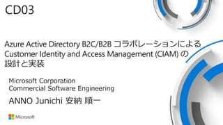 Azure Active Directory B2C/B2B コラボレーションによる
Customer Identity and Access Management (CIAM) の
設計と実装
CD03
ANNO Junichi 安納 順一
Microsoft Corporation
Commercial Software Engineering
 