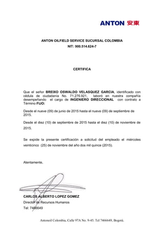 Antonoil Colombia, Calle 97A No. 9-45. Tel 7466649, Bogotá.
ANTON OILFIELD SERVICE SUCURSAL COLOMBIA
NIT: 900.514.624-7
CERTIFICA
Que el señor BREIXO OSWALDO VELASQUEZ GARCIA, identificado con
cédula de ciudadanía No. 71.276.921, laboró en nuestra compañía
desempeñando el cargo de INGENIERO DIRECCIONAL con contrato a
Término FIJO:
Desde el nueve (09) de junio de 2015 hasta el nueve (09) de septiembre de
2015.
Desde el diez (10) de septiembre de 2015 hasta el diez (10) de noviembre de
2015.
Se expide la presente certificación a solicitud del empleado el miércoles
veinticinco (25) de noviembre del año dos mil quince (2015).
Atentamente,
CARLOS ALBERTO LOPEZ GOMEZ
Director de Recursos Humanos
Tel: 7466649
 