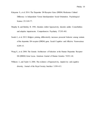 Pittsley 10
Kitayama S., et al. 2014. The Dopamine D4 Receptor Gene (DRD4) Moderates Cultural
Difference in Independent Versus Interdependent Social Orientation. Psychological
Science 25:1169-77.
Murphy K. and Barkley R. 1996. Attention deficit hyperactivity disorder adults: Comorbidities
and adaptive impairments. Comprehensive Psychiatry 37:393-401.
Sasaki J., et al. 2013. Religion priming differentially increases prosocial behavior among variants
of the dopamine D4 receptor (DRD4) gene. Social Cognitive and Affective Neuroscience
8:209-15.
Wang E., et al. 2004. The Genetic Architecture of Selection at the Human Dopamine Receptor
D4 (DRD4) Gene Locus. American Journal of Human Genetics 74:931-44.
Williams J., and Taylor E. 2006. The evolution of hyperactivity, impulsivity and cognitive
diversity. Journal of the Royal Society Interface 3:399-413.
 