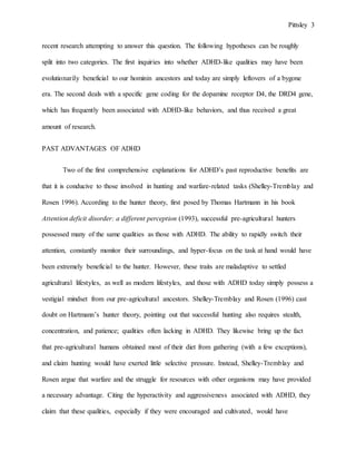 Pittsley 3
recent research attempting to answer this question. The following hypotheses can be roughly
split into two categories. The first inquiries into whether ADHD-like qualities may have been
evolutionarily beneficial to our hominin ancestors and today are simply leftovers of a bygone
era. The second deals with a specific gene coding for the dopamine receptor D4, the DRD4 gene,
which has frequently been associated with ADHD-like behaviors, and thus received a great
amount of research.
PAST ADVANTAGES OF ADHD
Two of the first comprehensive explanations for ADHD’s past reproductive benefits are
that it is conducive to those involved in hunting and warfare-related tasks (Shelley-Tremblay and
Rosen 1996). According to the hunter theory, first posed by Thomas Hartmann in his book
Attention deficit disorder: a different perception (1993), successful pre-agricultural hunters
possessed many of the same qualities as those with ADHD. The ability to rapidly switch their
attention, constantly monitor their surroundings, and hyper-focus on the task at hand would have
been extremely beneficial to the hunter. However, these traits are maladaptive to settled
agricultural lifestyles, as well as modern lifestyles, and those with ADHD today simply possess a
vestigial mindset from our pre-agricultural ancestors. Shelley-Tremblay and Rosen (1996) cast
doubt on Hartmann’s hunter theory, pointing out that successful hunting also requires stealth,
concentration, and patience; qualities often lacking in ADHD. They likewise bring up the fact
that pre-agricultural humans obtained most of their diet from gathering (with a few exceptions),
and claim hunting would have exerted little selective pressure. Instead, Shelley-Tremblay and
Rosen argue that warfare and the struggle for resources with other organisms may have provided
a necessary advantage. Citing the hyperactivity and aggressiveness associated with ADHD, they
claim that these qualities, especially if they were encouraged and cultivated, would have
 