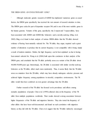Pittsley 6
THE DRD4 GENE: AN EVOLUTIONARY LINK?
` Although molecular genetic research of ADHD has implicated numerous genes as causal
factors, the DRD4 gene specifically has received the vast amount of research attention to date.
The DRD4 gene codes for part of dopamine receptor D4, and is one of the most variable genes in
the human genome. Variants of this gene, specifically the 2-repeat and 7-repeat alleles, have
been associated with ADHD and ADHD-like behaviors such a novelty-seeking (Ding et al.
2002). Ding et al. found in their analysis of various DRD4 alleles that the 7R allele showed
evidence of having been naturally selected for. The 7R allele, they argue, required such a great
number of alterations to produce that its current frequency is not compatible with it being simply
a result of random mutation. Rather, the high frequency can be best explained as due to having
been natural selected for. Wang et al. (2004) built upon this conclusion in their analysis of the
DRD4 gene, and concluded that the 7R allele probably arose as a variant of the 2R allele about
40,000-50,000 years ago. Interestingly, the 2R allele is associated with similar novelty-seeking
behaviors as the 7R allele, albeit much more moderately. Thus, it seems likely that the 7R allele
arose as a mutation from the 2R allele, which may have already undergone selective pressure and
achieved higher frequency among populations in stressful, competitive environments. The 7R
allele would then have conferred an even greater advantage than the 2R allele.
Further research of the 7R allele has focused on its prevalence and effects among
nomadic populations of people. Chen et al. (1999) collected data on the frequency of the 7R
allele from multiple populations worldwide. Their results showed a strong association between
higher frequencies of the 7R allele and migration histories. They also tested the frequency of
other alleles that have been well-documented and found no such correlation with migration
history as they did with the 7R allele. Chen et al. suggest that the 7R allele indirectly encouraged
 