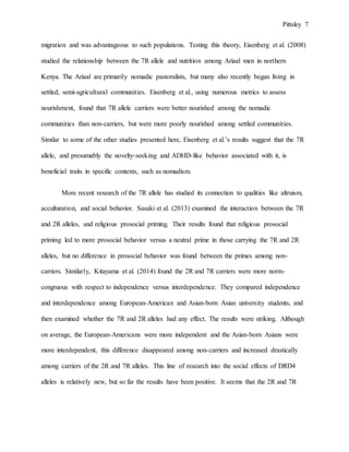 Pittsley 7
migration and was advantageous to such populations. Testing this theory, Eisenberg et al. (2008)
studied the relationship between the 7R allele and nutrition among Ariaal men in northern
Kenya. The Ariaal are primarily nomadic pastoralists, but many also recently began living in
settled, semi-agricultural communities. Eisenberg et al., using numerous metrics to assess
nourishment, found that 7R allele carriers were better nourished among the nomadic
communities than non-carriers, but were more poorly nourished among settled communities.
Similar to some of the other studies presented here, Eisenberg et al.’s results suggest that the 7R
allele, and presumably the novelty-seeking and ADHD-like behavior associated with it, is
beneficial traits in specific contexts, such as nomadism.
More recent research of the 7R allele has studied its connection to qualities like altruism,
acculturation, and social behavior. Sasaki et al. (2013) examined the interaction between the 7R
and 2R alleles, and religious prosocial priming. Their results found that religious prosocial
priming led to more prosocial behavior versus a neutral prime in those carrying the 7R and 2R
alleles, but no difference in prosocial behavior was found between the primes among non-
carriers. Similarly, Kitayama et al. (2014) found the 2R and 7R carriers were more norm-
congruous with respect to independence versus interdependence. They compared independence
and interdependence among European-American and Asian-born Asian university students, and
then examined whether the 7R and 2R alleles had any effect. The results were striking. Although
on average, the European-Americans were more independent and the Asian-born Asians were
more interdependent, this difference disappeared among non-carriers and increased drastically
among carriers of the 2R and 7R alleles. This line of research into the social effects of DRD4
alleles is relatively new, but so far the results have been positive. It seems that the 2R and 7R
 