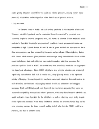 Pittsley 8
alleles greatly influence susceptibility to social and cultural pressures, making carriers more
prosocial, independent, or interdependent when there is social pressure to do so.
CONCLUSION
The ultimate cause of ADHD and ADHD-like symptoms is still uncertain to this date.
However, a testable hypothesis can be constructed from the research I’ve presented here.
Executive cognitive functions are plastic traits, and ADHD is a variant of such functions that is
particularly beneficial to stressful environmental conditions where resources are scarce and
competition is high. Genetic factors like the 2R and 7R genes mutated and were selected for in
these environments, and thus increased in frequency and prevalence. Other etiological factors
have similar effects to those genes; maternal stress brought on by environmental factors would
cause fetal changes that made offspring more suited to dealing with those stressors. The
particular qualities found in ADHD that would have been potentially beneficial can be grouped
into three basic advantages. First, ADHD individuals have selective attention and heightened
impulsivity that enhances their skill at certain tasks, many possibly related to the important
activity of foraging. Second, impulsivity may have encouraged migration from unfavorable to
more favorable environments, encouraging humans to seek out and utilize new untapped
resources. Third, ADHD individuals and those with the risk factors presented here show an
increased susceptibility to social and cultural pressures, which may have increased altruistic and
social tendencies when beneficial for the individual, as well as enhancing one’s ability to gain
social capital and resources. While these conclusions of mine are far from proven, they are the
most promising avenues for future research seeking to find what benefits ADHD could have
provided, and thus its ultimate cause.
 
