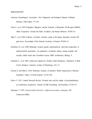 Pittsley 9
BIBLIOGRAPHY
American Psychological Association. 2013. Diagnostic and Statistical Manual of Mental
Disorder, Fifth Edition. 97-103.
Chen C., et al. 1999. Population Migration and the Variation of Dopamine D4 Receptor (DRD4)
Allele Frequencies Around the Globe. Evolution and Human Behavior 20:309-24.
Ding Y., et al. 2002. Evidence of positive selection acting at the human dopamine receptor D4
gene locus. Proceedings of the National Academy of Science 99:309-14.
Eisenberg D., et al. 2008. Dopamine receptor genetic polymorphisms and body composition in
undernourished pastoralists: An exploration of nutrition indices among nomadic and
recently settled Ariaal men of northern Kenya. BMC Evolutionary Biology 8.
Fairbanks L., et al. 2004. Adolescent Impulsivity Predicts Adult Dominance Attainment in Male
Vervet Monkeys. American Journal of Primatology 64:1-17.
Faraone S. and Mick E. 2010. Molecular Genetics of Attention Deficit Hyperactivity Disorder.
Psychiatric Clinics of North America 33:159-180.
Glover V. 2011. Annual Research Review: Prenatal stress and the origins of psychopathology:
an evolutionary perspective. Journal of Child Psychology and Psychiatry 52:356-67.
Hartmann T. 1993. Attention deficit disorder: a different perception. Lancaster, UK:
Underwood-Miller.
 