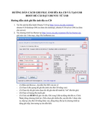 HƯỚNG DẪN CÁCH GHI FILE ẢNH ĐĨA RA CD VÀ TẠO USB
        BOOT ĐỂ CÀI ĐẶT UBUNTU TỪ USB
Hướng dẫn cách ghi file ảnh đĩa ra CD
  1. Tải file ảnh hệ điều hành Ubuntu 9.10 tại http://www.ctu.edu.vn/pmnm
     ubuntu-9.10-desktop-i386.iso (bản cho desktop), ubuntu-9.10-server-i386.iso (bản
     cho server)
  2. Tải chương trình Iso-Burner tại http://www.ctu.edu.vn/pmnm file Iso-burner.zip,
     giải nén vào 1 thư mục, chạy file IsoBurner.exe




     -   (1) Bấm nút Browse , tìm đến file ISO vừa tải về
     -   (2) Chọn ổ đĩa quang để ghi đĩa (nhớ cho đĩa CD trắng vào)
     -   (3) Chọn tốc độ ghi (nên chọn tốc độ ghi nhỏ để tránh bị “rớt” đĩa khi ghi)
     -   (4) Chọn số lượng đĩa muốn ghi
     -   (5) Click nút BURN để ghi vào đĩa. Ghi xong ổ đĩa tự động nhả đĩa ra. Click
         Next, đóng chương trình lại. (Nếu chọn ghi nhiều đĩa, sau khi đĩa 1 được nhả
         ra, tiếp tục cho đĩa CD trắng khác vào, đóng khay đĩa lại là chương trình tự
         động ghi tiếp, làm tương tự cho đến hết)
 