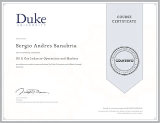 EDUCA
T
ION FOR EVE
R
YONE
CO
U
R
S
E
C E R T I F
I
C
A
TE
COURSE
CERTIFICATE
08/22/2016
Sergio Andres Sanabria
Oil & Gas Industry Operations and Markets
an online non-credit course authorized by Duke University and offered through
Coursera
has successfully completed
Lincoln Pratson
Professor
Earth & Ocean Sciences, Nicholas School of the Environment
Verify at coursera.org/verify/G2EGT5SELP4V
Coursera has confirmed the identity of this individual and
their participation in the course.
 