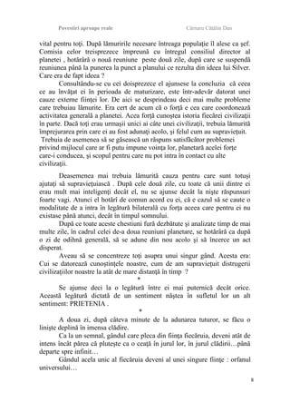 Povestiri aproape reale Cârnaru Cătălin Dan
vital pentru toţi. După lămuririle necesare întreaga populaţie îl alese ca şef.
Comisia celor treisprezece împreună cu întregul consiliul director al
planetei , hotărâră o nouă reuniune peste două zile, după care se suspendă
reuniunea până la punerea la punct a planului ce rezulta din ideea lui Silver.
Care era de fapt ideea ?
Consultându-se cu cei doisprezece el ajunsese la concluzia că ceea
ce au învăţat ei în perioada de maturizare, este într-adevăr datorat unei
cauze externe fiinţei lor. De aici se desprindeau deci mai multe probleme
care trebuiau lămurite. Era cert de acum că o forţă e cea care coordonează
activitatea generală a planetei. Acea forţă cunoştea istoria fiecărei civilizaţii
în parte. Dacă toţi erau urmaşii unici ai câte unei civilizaţii, trebuia lămurită
împrejurarea prin care ei au fost adunaţi acolo, şi felul cum au supravieţuit.
Trebuia de asemenea să se găsească un răspuns satisfăcător problemei
privind mijlocul care ar fi putu impune voinţa lor, planetară acelei forţe
care-i conducea, şi scopul pentru care nu pot intra în contact cu alte
civilizaţii.
Deasemenea mai trebuia lămurită cauza pentru care sunt totuşi
ajutaţi să supravieţuiască . După cele două zile, cu toate că unii dintre ei
erau mult mai inteligenţi decât el, nu se ajunse decât la nişte răspunsuri
foarte vagi. Atunci el hotărî de comun acord cu ei, că e cazul să se caute o
modalitate de a intra în legătură bilaterală cu forţa aceea care pentru ei nu
existase până atunci, decât în timpul somnului.
După ce toate aceste chestiuni fură dezbătute şi analizate timp de mai
multe zile, în cadrul celei de-a doua reuniuni planetare, se hotărâră ca după
o zi de odihnă generală, să se adune din nou acolo şi să încerce un act
disperat.
Aveau să se concentreze toţi asupra unui singur gând. Acesta era:
Cui se datorează cunoştinţele noastre, cum de am supravieţuit distrugerii
civilizaţiilor noastre la atât de mare distanţă în timp ?
*
Se ajunse deci la o legătură între ei mai puternică decât orice.
Această legătură dictată de un sentiment năştea în sufletul lor un alt
sentiment: PRIETENIA .
*
A doua zi, după câteva minute de la adunarea tuturor, se făcu o
linişte deplină în imensa clădire.
Ca la un semnal, gândul care pleca din fiinţa fiecăruia, deveni atât de
intens încât părea că pluteşte ca o ceaţă în jurul lor, în jurul clădirii…până
departe spre infinit…
Gândul acela unic al fiecăruia deveni al unei singure fiinţe : orfanul
universului…
8
 