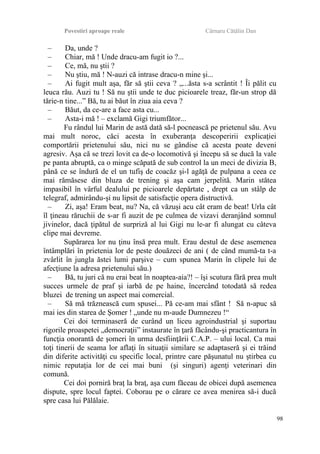 Povestiri aproape reale Cârnaru Cătălin Dan
– Da, unde ?
– Chiar, mă ! Unde dracu-am fugit io ?...
– Ce, mă, nu ştii ?
– Nu ştiu, mă ! N-auzi că intrase dracu-n mine şi...
– Ai fugit mult aşa, făr să ştii ceva ? „...ăsta s-a scrântit ! Îi pălit cu
leuca rău. Auzi tu ! Să nu ştii unde te duc picioarele treaz, făr-un strop dă
tărie-n tine...” Bă, tu ai băut în ziua aia ceva ?
– Băut, da ce-are a face asta cu...
– Asta-i mă ! – exclamă Gigi triumfător...
Fu rândul lui Marin de astă dată să-l pocnească pe prietenul său. Avu
mai mult noroc, căci acesta în exuberanţa descoperirii explicaţiei
comportării prietenului său, nici nu se gândise că acesta poate deveni
agresiv. Aşa că se trezi lovit ca de-o locomotivă şi începu să se ducă la vale
pe panta abruptă, ca o minge scăpată de sub control la un meci de divizia B,
până ce se îndură de el un tufiş de coacăz şi-l agăţă de pulpana a ceea ce
mai rămăsese din bluza de trening şi aşa cam jerpelită. Marin stătea
impasibil în vârful dealului pe picioarele depărtate , drept ca un stâlp de
telegraf, admirându-şi nu lipsit de satisfacţie opera distructivă.
– Zi, aşa! Eram beat, nu? Na, că văzuşi acu cât eram de beat! Urla cât
îl ţineau răruchii de s-ar fi auzit de pe culmea de vizavi deranjând somnul
jivinelor, dacă ţipătul de surpriză al lui Gigi nu le-ar fi alungat cu câteva
clipe mai devreme.
Supărarea lor nu ţinu însă prea mult. Erau destul de dese asemenea
întâmplări în prietenia lor de peste douăzeci de ani ( de când mumă-ta t-a
zvârlit în jungla ăstei lumi parşive – cum spunea Marin în clipele lui de
afecţiune la adresa prietenului său.)
– Bă, tu juri că nu erai beat în noaptea-aia?! – îşi scutura fără prea mult
succes urmele de praf şi iarbă de pe haine, încercând totodată să redea
bluzei de trening un aspect mai comercial.
– Să mă trăznească cum spusei... Pă ce-am mai sfânt ! Să n-apuc să
mai ies din starea de Şomer ! „unde nu m-aude Dumnezeu !“
Cei doi terminaseră de curând un liceu agroindustrial şi suportau
rigorile proaspetei „democraţii” instaurate în ţară făcându-şi practicantura în
funcţia onorantă de şomeri în urma desfiinţării C.A.P. – ului local. Ca mai
toţi tinerii de seama lor aflaţi în situaţii similare se adaptaseră şi ei trăind
din diferite activităţi cu specific local, printre care păşunatul nu ştirbea cu
nimic reputaţia lor de cei mai buni (şi singuri) agenţi veterinari din
comună.
Cei doi porniră braţ la braţ, aşa cum făceau de obicei după asemenea
dispute, spre locul faptei. Coborau pe o cărare ce avea menirea să-i ducă
spre casa lui Pălălaie.
98
 