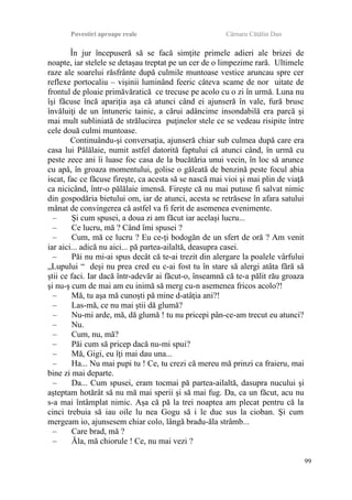 Povestiri aproape reale Cârnaru Cătălin Dan
În jur începuseră să se facă simţite primele adieri ale brizei de
noapte, iar stelele se detaşau treptat pe un cer de o limpezime rară. Ultimele
raze ale soarelui răsfrânte după culmile muntoase vestice aruncau spre cer
reflexe portocaliu – vişinii luminând feeric câteva scame de nor uitate de
frontul de ploaie primăvăratică ce trecuse pe acolo cu o zi în urmă. Luna nu
îşi făcuse încă apariţia aşa că atunci când ei ajunseră în vale, fură brusc
învăluiţi de un întuneric tainic, a cărui adâncime insondabilă era parcă şi
mai mult subliniată de strălucirea puţinelor stele ce se vedeau risipite între
cele două culmi muntoase.
Continuându-şi conversaţia, ajunseră chiar sub culmea după care era
casa lui Pălălaie, numit astfel datorită faptului că atunci când, în urmă cu
peste zece ani îi luase foc casa de la bucătăria unui vecin, în loc să arunce
cu apă, în groaza momentului, golise o găleată de benzină peste focul abia
iscat, fac ce făcuse fireşte, ca acesta să se nască mai vioi şi mai plin de viaţă
ca nicicând, într-o pălălaie imensă. Fireşte că nu mai putuse fi salvat nimic
din gospodăria bietului om, iar de atunci, acesta se retrăsese în afara satului
mânat de convingerea că astfel va fi ferit de asemenea evenimente.
– Şi cum spusei, a doua zi am făcut iar acelaşi lucru...
– Ce lucru, mă ? Când îmi spusei ?
– Cum, mă ce lucru ? Eu ce-ţi bodogăn de un sfert de oră ? Am venit
iar aici... adică nu aici... pă partea-ailaltă, deasupra casei.
– Păi nu mi-ai spus decât că te-ai trezit din alergare la poalele vârfului
„Lupului “ deşi nu prea cred eu c-ai fost tu în stare să alergi atâta fără să
ştii ce faci. Iar dacă într-adevăr ai făcut-o, înseamnă că te-a pălit rău groaza
şi nu-ş cum de mai am eu inimă să merg cu-n asemenea fricos acolo?!
– Mă, tu aşa mă cunoşti pă mine d-atâţia ani?!
– Las-mă, ce nu mai ştii dă glumă?
– Nu-mi arde, mă, dă glumă ! tu nu pricepi pân-ce-am trecut eu atunci?
– Nu.
– Cum, nu, mă?
– Păi cum să pricep dacă nu-mi spui?
– Mă, Gigi, eu îţi mai dau una...
– Ha... Nu mai pupi tu ! Ce, tu crezi că mereu mă prinzi ca fraieru, mai
bine zi mai departe.
– Da... Cum spusei, eram tocmai pă partea-ailaltă, dasupra nucului şi
aşteptam hotărât să nu mă mai sperii şi să mai fug. Da, ca un făcut, acu nu
s-a mai întâmplat nimic. Aşa că pă la trei noaptea am plecat pentru că la
cinci trebuia să iau oile lu nea Gogu să i le duc sus la cioban. Şi cum
mergeam io, ajunsesem chiar colo, lângă bradu-ăla strâmb...
– Care brad, mă ?
– Ăla, mă chiorule ! Ce, nu mai vezi ?
99
 