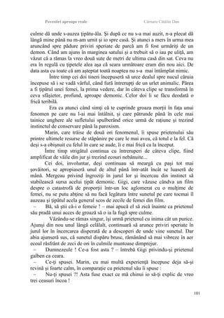 Povestiri aproape reale Cârnaru Cătălin Dan
culme dă unde s-auzea ţipătu-ăla. Şi după ce nu s-a mai auzit, n-a plecat dă
lângă mine până nu m-am urnit şi io spre casă. Şi atunci a mers în urma mea
aruncând spre pădure priviri speriate de parcă am fi fost urmăriţi de un
demon. Când am ajuns în marginea satului şi a trebuit să o iau pe uliţă, am
văzut că a rămas la vreo două sute de metri de ultima casă din sat. Ceva nu
era în regulă cu ţipetele alea aşa că seara următoare eram din nou aici. De
data asta cu toate că am aşteptat toată noaptea nu s-a mai întâmplat nimic.
Între timp cei doi tineri începuseră să urce dealul spre nucul căruia
începuse să i se vadă vârful, când fură întrerupţi de un urlet animalic. Părea
a fi ţipătul unei femei, la prima vedere, dar în câteva clipe se transformă în
ceva sfâşietor, profund, aproape demonic. Celor doi li se făcu deodată o
frică teribilă.
Era ca atunci când simţi că te cuprinde groaza morţii în faţa unui
fenomen pe care nu l-ai mai întâlnit, şi care pătrunde până în cele mai
tainice unghere ale sufletului spulberând orice urmă de raţiune şi trezind
instinctul de conservare până la paroxism.
Marin, care trăise de două ori fenomenul, îi spuse prietenului său
printre ultimele resurse de stăpânire pe care le mai avea, că totul e la fel. Că
deşi s-a obişnuit cu felul în care se aude, îi e mai frică ca la început.
Între timp strigătul continua cu întreruperi de câteva clipe, fiind
amplificat de văile din jur şi trezind ecouri nebănuite...
Cei doi, involuntar, deşi continuau să meargă cu paşi tot mai
şovăitori, se apropiaseră unul de altul până într-atât încât se luaseră de
mână. Mergeau privind îngroziţi în jurul lor şi încercau din instinct să
stabilească sursa acelui ţipăt demonic. Gigi, care văzuse cândva un film
despre o catastrofă de proporţii într-un loc aglomerat cu o mulţime de
femei, nu se putu abţine să nu facă legătura între sunetul pe care tocmai îl
auzeau şi ţipătul acela general scos de zecile de femei din film.
– Bă, să ştii că-i o femeie ! – mai apucă el să zică înainte ca prietenul
său pradă unui acces de groază să o ia la fugă spre culme.
Văzându-se rămas singur, îşi urmă prietenul cu inima cât un purice.
Ajunşi din nou unul lângă celălalt, continuară să arunce priviri speriate în
jurul lor în încercarea disperată de a descoperi de unde vine sunetul. Dar
abia ajunseră sus, că sunetul dispăru brusc, rămânând să mai vibreze în aer
ecoul răsfrânt de zeci de ori în culmile muntoase dimprejur.
– Dumnezeule ! Ce-a fost asta ? – întrebă Gigi privindu-şi prietenul
galben ca ceara.
– Ce-ţi spusei. Marin, cu mai multă experienţă începuse deja să-şi
revină şi foarte calm, în comparaţie cu prietenul său îi spuse :
– Nu-ţi spusei ?! Asta fuse exact ce mă chinui io să-ţi explic de vreo
trei ceasuri încoa !
101
 