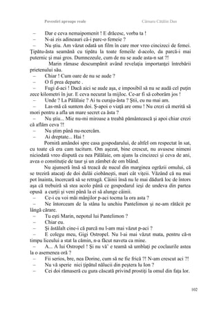 Povestiri aproape reale Cârnaru Cătălin Dan
– Dar e ceva nemaipomenit ! E drăcesc, vorba ta !
– N-ai zis adineauri că-i parc-o femeie ?
– Nu ştiu. Am văzut odată un film în care mor vreo cincizeci de femei.
Ţipătu-ăsta seamănă cu tipătu la toate femeile d-acolo, da parcă-i mai
puternic şi mai gros. Dumnezeule, cum de nu se aude asta-n sat ?!
Marin rămase descumpănit având revelaţia importanţei întrebării
prietenului său.
– Chiar ! Cum oare de nu se aude ?
– O fi prea departe .
– Fugi d-aci ! Dacă aici se aude aşa, e imposibil să nu se audă cel puţin
zece kilometri în jur. E ceva necurat la mijloc. Ce-ar fi să coborâm jos !
– Unde ? La Pălălaie ? Ai tu curaju-ăsta ? Ştii, eu nu mai am.
– Las-mă că suntem doi. Ş-apoi o viaţă are omu ! Nu crezi că merită să
mori pentru a afla un mare secret ca ăsta ?
– Nu ştiu... Mie nu-mi miroase a treabă pământească şi apoi chiar crezi
că aflăm ceva ?!
– Nu ştim până nu-ncercăm.
– Ai dreptate... Hai !
Porniră amândoi spre casa gospodarului, de altfel om respectat în sat,
cu toate că era cam taciturn. Om aşezat, bine crescut, nu avusese nimeni
niciodată vreo dispută cu nea Pălălaie, om ajuns la cincizeci şi ceva de ani,
avea o constituţie de taur şi un zâmbet de om blând.
Nu ajunseră însă să treacă de nucul din marginea ogrăzii omului, că
se treziră atacaţi de doi dulăi ciobăneşti, mari cât viţeii. Văzând că nu mai
pot înainta, încercară să se retragă. Câinii însă nu le mai dădură loc de întors
aşa că trebuiră să stea acolo până ce gospodarul ieşi de undeva din partea
opusă a curţii şi veni până la ei să alunge câinii.
– Ce-i cu voi măi mânjilor p-aci tocma la ora asta ?
– Ne întorceam de la stâna lu unchiu Pantelimon şi ne-am rătăcit pe
lângă cărare.
– Tu eşti Marin, nepotul lui Pantelimon ?
– Chiar eu.
– Şi ăstălalt cine-i că parcă nu l-am mai văzut p-aci ?
– E colegu meu, Gigi Ostropel. Nu l-ai mai văzut mata, pentru că-n
timpu liceului a stat la cămin, n-a făcut naveta ca mine.
– A... A lui Ostropel ! Şi nu vă’ e teamă să umblaţi pe coclaurile astea
la o asemenea oră ?
– Fii serios, bre, nea Dorine, cum să ne fie frică ?! N-am crescut aci ?!
– Nu vă sperie nici ţipătul nălucii din peştera lu Ion ?
– Cei doi rămaseră cu gura căscată privind prostiţi la omul din faţa lor.
102
 