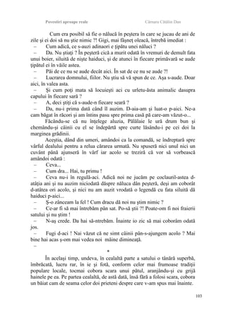 Povestiri aproape reale Cârnaru Cătălin Dan
Cum era posibil să fie o nălucă în peştera în care se jucau de ani de
zile şi ei doi să nu ştie nimic ?! Gigi, mai fâşneţ oleacă, întrebă imediat :
– Cum adică, ce s-auzi adinaori e ţipătu unei năluci ?
– Da. Nu ştiaţi ? În peşteră cică a murit odată în vremuri de demult fata
unui boier, siluită de nişte haiduci, şi de atunci în fiecare primăvară se aude
ţipătul ei în văile astea.
– Păi de ce nu se aude decât aici. În sat de ce nu se aude ?!
– Lucrarea domnului, fiilor. Nu ştiu să vă spun de ce. Aşa s-aude. Doar
aici, în valea asta.
– Şi cum poţi mata să locuieşti aci cu urletu-ăsta animalic dasupra
capului în fiecare sară ?
– A, deci ştiţi că s-aude-n fiecare seară ?
– Da, nu-i prima dată când îl auzim. D-aia-am şi luat-o p-aici. Ne-a
cam băgat în răcori şi am întins pasu spre prima casă pă care-am văzut-o...
Făcându-se că nu înţelege aluzia, Pălălaie le ură drum bun şi
chemându-şi câinii cu el se îndepărtă spre curte lăsându-i pe cei doi la
marginea grădinii.
Aceştia, dând din umeri, amândoi ca la comandă, se îndreptară spre
vârful dealului pentru a relua cărarea urmată. Nu spuseră nici unul nici un
cuvânt până ajunseră în vârf iar acolo se treziră că vor să vorbească
amândoi odată :
– Ceva...
– Cum dra... Hai, tu primu !
– Ceva nu-i în regulă-aci. Adică noi ne jucăm pe coclauril-astea d-
atâţia ani şi nu auzim niciodată dăspre năluca dân peşteră, deşi am coborât
d-atâtea ori acolo, şi nici nu am auzit vrodată o legendă cu fata siluită dă
haiduci p-aici...
– Ş-o zânceam la fel ! Cum dracu dă noi nu ştim nimic ?
– Ce-ar fi să mai întrebăm pân sat. Po-să ştii ?! Poate-om fi noi fraierii
satului şi nu ştim !
– N-aş crede. Da hai să-ntrebăm. Înainte io zic să mai coborâm odată
jos.
– Fugi d-aci ! Nai văzut că ne simt câinii pân-s-ajungem acolo ? Mai
bine hai acas ş-om mai vedea noi mâine dimineaţă.
–
*
În acelaşi timp, undeva, în cealaltă parte a satului o tânără superbă,
îmbrăcată, lucru rar, în ie şi fotă, conform celor mai frumoase tradiţii
populare locale, tocmai cobora scara unui pătul, aranjându-şi cu grijă
hainele pe ea. Pe partea cealaltă, de astă dată, însă fără a folosi scara, cobora
un băiat cam de seama celor doi prieteni despre care v-am spus mai înainte.
103
 