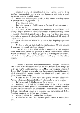 Povestiri aproape reale Cârnaru Cătălin Dan
Spunând acestea şi nemailăsându-i timp bietului amorez să se
justifice, ( chiar dacă nici nu prea avea cum !) numai ce băgă pe ţeava armei
un cartuş şi luându-l la ochi îi ordonă :
– Pleacă şi să nu te mai prinz p-aci ! Şi dacă aflu că Pălălaie ştie ceva
dă ce-am făcut eu acu, eşti mort ! Mă...
– Dar... nene... eu nu-s...
– Las, că te cunosc io ! Eşti ăl mare a lu Cozoroc, ăl cu privatizarea ...
– Da, da ştiţi, io...
– Nici un io ! Şi dacă cuvintele mele nu le crezi, ai să crezi asta ! – şi
apăsă pe trăgaci. Tânărul se luă brusc cu mâinile de partea dorsală şi urlând
se îndreptă şchiopătând spre cărarea ce ducea spre vale. Crinu care tocmai
îşi revenise şi apucase să asiste la ultimele clipe ale întâmplării îl apostrofă
cu glas tremurat :
– Ce-ai făcut bre, nea Nicule ?! Acu o să se ducă drept la poliţie ş-o să
ne toarne.
– Nu face el asta. Ce căuta în pătulu meu la ora asta ? Ş-apoi un drob
de sare-n cur n-a omorât pă nimeni pân-acu !
Aşa se face că Gigi şi cu Marin, în momentul în care ajungeau
acasă, fiind vecini, aveau să-l găsească pe Mihai Mototol lac de sudoare
datorită efortului de a nu se da de gol, galben şi cu turul pantalonilor roşu,
aşteptându-i în curte, lângă poarta de la intrarea lui Gigi, pitit după o tufă de
zmeură.
*
A doua zi pe înserat, la spitalul din comună, la câţiva kilometri de
satul în care aveau loc întâmplările de mai sus, doctorul Mihai Lungu zis
„Mişu cel Iute” ( căci în spital mai era un Mişu care însă purta adiţionalul
de „cel Rău”) lucrând pe ecograful care, fireşte constituia mândria micului
spital, aparat primit cu puţin timp în urmă dintr-o ţară vestică cu titlu de
ajutor, discuta cu un coleg :
– Vezi tu, mă Titi, de vreun an de zile, aparatu-ăsta cre-c-a înnebunit.
Aproape zilnic parcă-l apucă năbădăii. Şi asta mai ales la ore ca aceasta.
– Pe înserat, deci. O fi influenţa soarelui la apus...
– Fugi d-aci, că atunci s-ar întâmpla zilnic. Or pe el îl apucă doar
aproape zilnic, nu zilnic. Şi nici nu durează la fel mereu. Uneori îl ţine toată
noaptea, alteori doar câteva ore sau minute. Dar interesant e că de fiecare
dată are o perioadă de maxim ca să spun aşa, când nu funcţionează de loc.
Atunci pe ecran apar tot felul de imagini ciudate.
– Poate-i influenţat de postul local de televiziune.
– E imposibil aşa ceva. Nu-i construit pentru a lucra în benzile radio
tele...
105
 