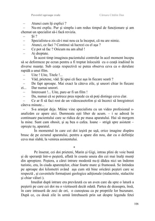 Povestiri aproape reale Cârnaru Cătălin Dan
– Atunci cum îţi explici ?
– Nu-mi explic. Pur şi simplu i-am redus timpul de funcţionare şi am
chemat un specialist să-i facă revizia.
– Şi ?
– Specialistu-a zis că-i mai nou ca la început, că nu are nimic.
– Atunci, ce faci ? Continui să lucrezi cu el aşa ?
– Ce pot să fac ? Oricum nu am altul !
– Ai dreptate.
În acest timp imaginea pacientului controlat în acel moment începu
să se deformeze pe ecran pentru a fi treptat înlocuită cu o ceaţă iradiind în
diverse nuanţe. Sub ceaţa respectivă se putea observa ceva ca o derulare
rapidă a unui film.
– Uite ! Uite, Titele !...
– Văd, prietene, văd. Şi spui că face aşa în fiecare seară ?
– De fapt aproape. Mai exact la câteva zile, şi uneori chiar în fiecare
zi... Dar numai uneori.
– Interesant !... Uite, parc-ar fi un film !
– Da, numai că se petrece prea repede ca să poţi distinge ceva clar.
– Ce ar fi să faci rost de un videocasetofon şi să încerci să înregistrezi
câteva minute...
– S-a aranjat deja. Mâine vine specialistu cu un video profesional s-
analizăm ce apare aici. Dumneata eşti liber de acum. – i se adresă în
continuare pacientului care se ridica de pe masa aparatului. Hai să mergem
la mine. Sunt cam obosit, şi aş bea o cafea. Ioane – strigă spre asistent –
opreşte tu, aparatul.
În momentul în care cei doi ieşiră pe uşă, orice imagine dispăru
brusc de pe ecranul aparatului, pentru a apare din nou, dar cu o definiţie
ceva mai slabă, la venirea asistentului.
*
Pe înserat, cei doi prieteni, Marin şi Gigi, intrau plini de voie bună
şi de speranţă într-o peşteră, aflată în coasta unuia din cei mai înalţi munţi
din apropiere. Peştera, a cărei intrare modestă nu-ţi dădea nici un îndemn
turistic, era, în ciuda aparenţelor, chiar foarte mare şi frumoasă. Se întindea
pe aproape doi kilometri având aşa cum stă bine oricărei peşteri care se
respectă , şi cuvenitele formaţiuni geologice adiţionale (stalacmite, stalactite
şi chiar văluri ).
Imediat după intrare era prevăzută cu un aven care da spre o latură a
peşterii pe care cei doi nu o vizitaseră decât odată. Partea de deasupra, însă,
în care intraseră de zeci de ori, o cunoşteau ca pe propriile lor buzunare.
După ce, cu două zile în urmă întrebaseră prin sat despre legenda fetei
106
 