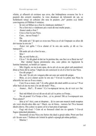 Povestiri aproape reale Cârnaru Cătălin Dan
siluite, şi aflaseră că existase aşa ceva, dar întâmplarea avusese loc la o
peşteră din creierii munţilor, la vreo douăzeci de kilometri de sat, se
hotărâseră totuşi să coboare din nou în peştera „lor“ pentru a-şi întări
convingerea că Pălălaie îi minţise.
– Şi zici că Mihai nu a fost la vânătoare alaltăieri ?
– Nu a fost nici o vânătoare pă o rază dă mai multe poşte...
– Atunci unde a fost ?
– Crec-a fost la nea Nicu.
– Care... tat-su Firuţii ?
– Da.
– Dă unde ştii ? Şi apoi ce avea nea Nicu cu el să-l împuşte cu alice dă
doi tocma la ora aia ?
– Ăsta-i tot şpilu ! Ce-a căutat el la ora aia acolo, şi dă ce l-a-
mpuşcat?!...
– Dă unde ştii că a fost la nea...
– Ştiu !
– Bă, nu mă fierbe că...
– Că ce ? Ai dă gând să dai iar în pretinu tău, sau faci ce-a făcut tac-tu?
Dar văzând figura prietenului său, care părea mi îngrijorat la
lumina lanternei, se hotărî şi-i spuse :
– Mă, Gigele, eu nu ţi-am spus, da tu ştii că eu am găsit sub pantalonii
ăluia şi bura dă la cartuş ? după aia am cunoscut io că el a fost la nea Nicu.
– Era dă şaişpe ?
– Da, mă ! Şi ştii că-i singuru dân sat care are armă dă şaişpe.
– Bine, şi ce-a căutat acolo la ora aia ? Cre-că l-a prins nea Nicu la
afacerile lui sau cu fi-sa a mare...
– Care fi-sa a mare, mă ? Ai orbu găinii dă când umbli cu sor-sa ? N-ai
aflat încă că aia nu mai e în sat dă mult ? Poa...
– Atunci... Ha!!... Îl omor ! Ce l-a-mpuşcat tat-su, da să vezi ce-i fac
io!
– Stai mă blând că n-ai dă un-să ştii că l-a prins cu Firuţa...
– Nu să poate! Cu Firuţa a fost... şi io, prostu! Dă ce l-a-mpuşcat nea
Nicu atunci?
– Ştiu şi io? Aici, cam ai dreptate... Şi io care-am muncit toată noaptea
să-i scot alicele-alea dân cur ! Dacă...nu să ferea... norocu lui !N-a încasat
dăcât câteva. Da ş-alea i-a ajuns că le-a luat prea d-aproape.
– Fugi mă d-aci ! Cum să se ferească când era cu spatele ? Cre-că
fugea mâncând pământu...
– Înseamnă că nea Nicu era furios rău dacă a greşit atâta. Prost am fost
că i le-am scos ! Trebuia să-l trimit la spital s-ajungă pă mâna poliţiei...
– Marine !
107
 