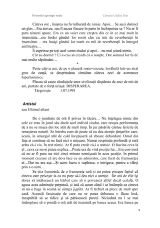 Povestiri aproape reale Cârnaru Cătălin Dan
Câteva ore , liniştea nu fu tulburată de nimic. Apoi… Se auzi distinct
un glas…Era aievea, sau îl auzea fiecare în parte în închipuirea sa ? Nu ar fi
putu nimeni spune. Era ca un vuiet care creştea din ce în ce mai mult în
intensitate…era însăşi gândul lor rostit clar cu mii de reverberaţii în
imensitate… era însăşi gândul lor rostit cu mii de reverberaţii în întregul
amfiteatru…
Îi cuprinse pe toţi acel somn ciudat şi apoi… nu mai ştiură nimic.
Cât au dormit ? Ei aveau să creadă că o noapte. Dar somnul lor fu de
mai multe săptămâni…
*
Peste câţiva ani, de pe o planetă roşie-verzuie, învăluită într-un strat
gros de ceaţă, se desprindeau simultan câteva zeci de astronave
hiperluminice.
Plecau să caute rămăşiţele unor civilizaţii dispărute de zeci de mii de
ani, purtate de o forţă uriaşă: DISPERAREA.
Târgovişte 1.07.1991
Artistul
sau Ultimul atlant
De o jumătate de oră îl privea în tăcere… Nu înţelegea nimic din
cele ce erau în jurul său decât acel individ ciudat, care reuşea performanţa
de a nu se mişca din loc atât de mult timp. În jur păsările cântau fericite de
renaşterea naturii. Se întreba cum de poate să nu dea atenţie ţânţarilor care,
acum, în amurgul atât de cald începuseră să zboare debordant. Omul din
faţa ei continua să nu facă nici o mişcare. Numai respiraţia profundă şi rară
arăta că-i viu. În rest nimic. Ar fi putu crede că-i o statuie. O fascina ceva la
el , ceva ce nu-şi putea explica…Poate era de vină poziţia lui…Era convinsă
că nu ar fi putu sta nici cinci minute nemişcată în acea poziţie. În primul
moment crezuse că are de-a face cu un admirator, care furat de frumuseţea
ei…Dar nu era aşa…Şi acest lucru o supărase, o intrigase, pentru a sfârşi
prin a o uimi…
Se ştia frumoasă, de o frumuseţe rară şi nu putea pricepe faptul că
cineva care priveşte la ea nu pare să-i dea nici o atenţie. De ani de zile îşi
dorea să întâlnească un bărbat care să o privească altfel decât ceilalţi. O
agasa acea admiraţie perpetuă, şi iată că acum când i se întâmpla ca cineva
să nu o bage în seamă se simţea jignită. Ar fi trebuit să plece de mult spre
casă. Această fascinaţie de care nu se putea debarasa o făcea însă,
incapabilă să se ridice şi să părăsească parcul. Niciodată nu i se mai
întâmplase să o prindă o oră atât de înaintată pe banca aceea. Era banca pe
9
 