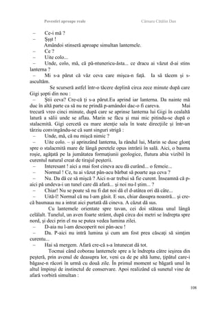 Povestiri aproape reale Cârnaru Cătălin Dan
– Ce-i mă ?
– Şşşt !
Amândoi stinseră aproape simultan lanternele.
– Ce ?
– Uite colo...
– Unde, colo, mă, că pă-ntunericu-ăsta... ce dracu ai văzut d-ai stins
lanterna ?
– Mi s-a părut că văz ceva care mişca-n faţă. Ia să tăcem şi s-
ascultăm.
Se scurseră astfel într-o tăcere deplină circa zece minute după care
Gigi şopti din nou :
– Ştii ceva? Cre-că ţi s-a părut.Eu aprind iar lanterna. Da nainte mă
duc în altă parte ca să nu ne prindă p-amândoi dac-o fi careva. Mai
trecură vreo cinci minute, după care se aprinse lanterna lui Gigi în cealaltă
latură a sălii unde se aflau. Marin se făcu şi mai mic pitindu-se după o
stalacmită. Gigi cercetă cu mare atenţie sala în toate direcţiile şi într-un
târziu convingându-se că sunt singuri strigă :
– Unde, mă, că nu mişcă nimic ?
– Uite colo. – şi aprinzând lanterna, la rândul lui, Marin se duse glonţ
spre o stalacmită mare de lângă peretele opus intrării în sală. Aici, o basma
roşie, agăţată pe la jumătatea formaţiunii geologice, flutura abia vizibil în
curentul natural creat de tirajul peşterii.
– Interesant ! aici a mai fost cineva acu dă curând... o femeie...
– Normal ! Ce, tu ai văzut pân-acu bărbat să poarte aşa ceva ?
– Nu. Da dă ce să mişcă ? Aici n-ar trebui să fie curent. Înseamnă că p-
aici pă undeva-i un tunel care dă afară... şi noi nu-l ştim... ?
– Chiar! Nu se poate să nu fi dat noi dă el d-atâtea ori dă câte...
– Uită-l! Normal că nu l-am găsit. E sus, chiar dasupra noastră... şi cre-
că basmaua nu a intrat aici purtată dă cineva. A căzut dă sus.
Cu lanternele orientate spre tavan, cei doi stăteau unul lângă
celălalt. Tunelul, un aven foarte strâmt, după circa doi metri se îndrepta spre
nord, şi deci prin el nu se putea vedea lumina zilei.
– D-aia nu l-am descoperit noi pân-acu !
– Da. P-aici nu intră lumina şi cum am fost prea căscaţi să simţim
curentu...
– Hai să mergem. Afară cre-că s-a întunecat dă tot.
Tocmai când coborau lanternele spre a le îndrepta către ieşirea din
peşteră, prin avenul de deasupra lor, veni ca de pe altă lume, ţipătul care-i
băgase-n răcori în urmă cu două zile. În primul moment se băgară unul în
altul împinşi de instinctul de conservare. Apoi realizând că sunetul vine de
afară vorbiră simultan :
108
 
