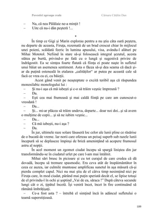 Povestiri aproape reale Cârnaru Cătălin Dan
– Na, că nea Pălălaie ne-a minţit !
– Uite că nu-i dân peşteră !...
*
În timp ce Gigi şi Marin explorau pentru a nu ştiu câta oară peştera,
nu departe de aceasta, Firuţa, rezemată de un brad crescut chiar în mijlocul
unei poieni, scăldată feeric în lumina apusului, visa, avându-l alături pe
Mihai Mototol. Nefiind în stare să-şi folosească integral şezutul, acesta
stătea pe burtă, privind-o pe fată cu o lungă şi sugestivă privire de
îndrăgostit. Ea se simţea foarte flatată că fiinţa ei poate naşte în sufletul
unui băiat un asemenea sentiment. Asta o făcea să-şi dea seama că dacă şi-
ar da puţină osteneală în etalarea „calităţilor“ ar putea pe această cale să
facă ce vrea cu ei, cu băieţii.
Acest gând venit pe neaşteptate o excită teribil aşa că răspundea
monosilabic monologului lui :
– Şi nu-i aşa că mă iubeşti şi c-o să trăim veşnic împreună ?
– Da.
– Eşti cea mai frumoasă şi mai caldă fiinţă pe care am cunoscut-o
vreodată !
– Da...
– Şi... mi-ar plăcea să trăim undeva, departe... doar noi doi...şi să avem
o mulţime de copii... şi să ne iubim veşnic...
– Da...
– Că mă iubeşti, nu-i aşa ?
– Da.
În jur, ultimele raze solare lăsaseră loc celor ale lunii pline ce răsărise
de o bucată de vreme. Iar norii care ofereau un peisaj superb sub razele lunii
începură să se deplaseze împinşi de briză ameninţând să acopere frumosul
astru al nopţii.
În acel moment un zgomot ciudat începu să spargă liniştea din jur
transformându-se în ciudatul urlet pe care l-am mai întâlnit.
Mihai sări brusc în picioare şi cu tot curajul de care credea că dă
dovadă, începu să tremure spasmodic. Era ceva atât de înspăimântător în
ceea ce auzea, iar culmile muntoase amplificau sunetul în aşa măsură că-şi
pierdu complet capul. Nici nu mai ştiu de el câtva timp nesimţind nici pe
Firuţa care, în mod ciudat, părând mai puţin speriată decât el, se lipise totuşi
de el privindu-l în ochi şi şoptind „Vai de ea, săraca !” După câteva secunde
lungi cât o zi, ţipătul încetă. Îşi veniră încet, încet în fire continuând să
rămână îmbrăţişaţi.
– Ce-a fost asta ? – întrebă el simţind încă în adâncul sufletului o
teamă superstiţioasă.
109
 