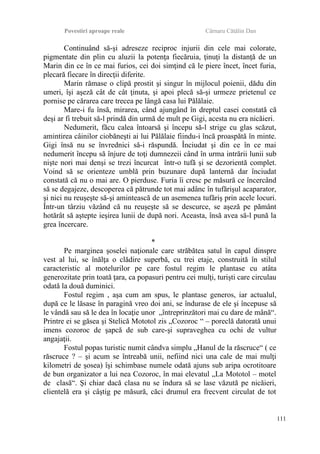 Povestiri aproape reale Cârnaru Cătălin Dan
Continuând să-şi adreseze reciproc injurii din cele mai colorate,
pigmentate din plin cu aluzii la potenţa fiecăruia, ţinuţi la distanţă de un
Marin din ce în ce mai furios, cei doi simţind că le piere încet, încet furia,
plecară fiecare în direcţii diferite.
Marin rămase o clipă prostit şi singur în mijlocul poienii, dădu din
umeri, îşi aşeză cât de cât ţinuta, şi apoi plecă să-şi urmeze prietenul ce
pornise pe cărarea care trecea pe lângă casa lui Pălălaie.
Mare-i fu însă, mirarea, când ajungând în dreptul casei constată că
deşi ar fi trebuit să-l prindă din urmă de mult pe Gigi, acesta nu era nicăieri.
Nedumerit, făcu calea întoarsă şi începu să-l strige cu glas scăzut,
amintirea câinilor ciobăneşti ai lui Pălălaie fiindu-i încă proaspătă în minte.
Gigi însă nu se învrednici să-i răspundă. Înciudat şi din ce în ce mai
nedumerit începu să înjure de toţi dumnezeii când în urma intrării lunii sub
nişte nori mai denşi se trezi încurcat într-o tufă şi se dezorientă complet.
Voind să se orienteze umblă prin buzunare după lanternă dar înciudat
constată că nu o mai are. O pierduse. Furia îi cresc pe măsură ce încercând
să se degajeze, descoperea că pătrunde tot mai adânc în tufărişul acaparator,
şi nici nu reuşeşte să-şi amintească de un asemenea tufăriş prin acele locuri.
Într-un târziu văzând că nu reuşeşte să se descurce, se aşeză pe pământ
hotărât să aştepte ieşirea lunii de după nori. Aceasta, însă avea să-l pună la
grea încercare.
*
Pe marginea şoselei naţionale care străbătea satul în capul dinspre
vest al lui, se înălţa o clădire superbă, cu trei etaje, construită în stilul
caracteristic al motelurilor pe care fostul regim le plantase cu atâta
generozitate prin toată ţara, ca popasuri pentru cei mulţi, turişti care circulau
odată la două duminici.
Fostul regim , aşa cum am spus, le plantase generos, iar actualul,
după ce le lăsase în paragină vreo doi ani, se îndurase de ele şi începuse să
le vândă sau să le dea în locaţie unor „întreprinzători mai cu dare de mână“.
Printre ei se găsea şi Stelică Mototol zis „Cozoroc “ – poreclă datorată unui
imens cozoroc de şapcă de sub care-şi supraveghea cu ochi de vultur
angajaţii.
Fostul popas turistic numit cândva simplu „Hanul de la răscruce“ ( ce
răscruce ? – şi acum se întreabă unii, nefiind nici una cale de mai mulţi
kilometri de şosea) îşi schimbase numele odată ajuns sub aripa ocrotitoare
de bun organizator a lui nea Cozoroc, în mai elevatul „La Mototol – motel
de clasă“. Şi chiar dacă clasa nu se îndura să se lase văzută pe nicăieri,
clientelă era şi câştig pe măsură, căci drumul era frecvent circulat de tot
111
 