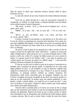 Povestiri aproape reale Cârnaru Cătălin Dan
felul de turişti, în drum spre staţiunile turistice înşirate salbă la câţiva
kilometri mai sus.
La una din mesele de pe terasa hanului doi clienţi întârziaţi discutau
aprins.
Unul din ei, dând dovadă de o stare de autocontrol marcantă în
comparaţie cu celălalt, îşi arogă fireşte, şi dreptul dreptăţii (asta dovedeşte
cât de relativă poate fi uneori dreptatea) :
– Mă, ascul... la mine... că io...ş...mai ăl mai în drepturi aici... că io-s
şşefu...prici...pişii...
– Hăăhă... la ce paş... tilii... mă...tii eş-tu şăf... ? Că io-s mai...bă...
trân...
– Mă pi... şi... mă... pă bătrân... neţa... a ta... dacă... eşti bun... hai
să...ne fri...gemm ! Hâc !
Cozoroc, rezemat în uşa hanului, se uita plictisit la ei. De câteva seri
îi avea de clienţi cu regularitate de ceasornic bine întreţinut. Şi cu toate că-i
ştia nişte prăpădiţi fără căpătâi, îl mira faptul că au bani să comande atât de
mult. Numai în ultimele seri luase zilnic de la ei cât lua de la ceilalţi clienţi
într-o zi întreagă.
De aceea îi lăsa în plata lor în speranţa de a afla ce învârt cei doi de
reuşesc să facă rost de atâţia bani zilnic. Dar beţivii... se părea că aveau prea
adânc înrădăcinată-n suflet teama de ce li s-ar putea întâmpla dacă se află,
pentru a sufla vreo vorbă. El o simţea. Îşi dădea seama că-i ceva necurat la
mijloc. I-o spunea nasul lui de chelner vechi. ( Am uitat să spunem că-n
vechiul regim, nea Cozoroc, pe atunci zis „Mână Lungă “ – a fost unul din
chelnerii de bază ai Hanului de la Răscruce )
Îi văzu pe cei doi cum se ridică cu greu de la masă şi, încercând să se
îndrepte spre o porţiune de parcare goală, se împiedică de un scaun uitat
lângă grătarul de mici, şi cad amândoi cu faţa în jăratecul sclipind încă
sângeriu în întunericul ce începea să se lase. Urletul ce se auzi în secunda
următoare, se prelungi nefiresc răsfrânt pe culmile muntoase din
împrejurimi, până atinse intensităţi greu de imaginat, făcându-l pe nea
Cozoroc să îngheţe de groază, incapabil să mai facă vreo mişcare pentru a-i
ajuta pe cei doi nenorociţi. În acelaşi timp, din spatele grătarului se văzu
pentru o clipă o siluetă subţire „cu coadă de cal şi coarne de drac“ ( cum
avea să declare el mai târziu ) fugind în salturi ciudate spre liziera pădurii
care cobora acolo până lângă parcare.
Trecură câteva secunde până ce Cozoroc îşi reveni în fire şi alergă
spre cei doi nenorociţi acum întinşi în stare de inconştienţă lângă picioarele
metalice ale grătarului. Îngrozit de starea în care se aflau cei doi, se repezi
încă tremurând şi lac de transpiraţie spre telefonul din holul hanului pentru
a anunţa salvarea. Dar în uşă se ciocni foarte violent de unul din clienţi,
112
 
