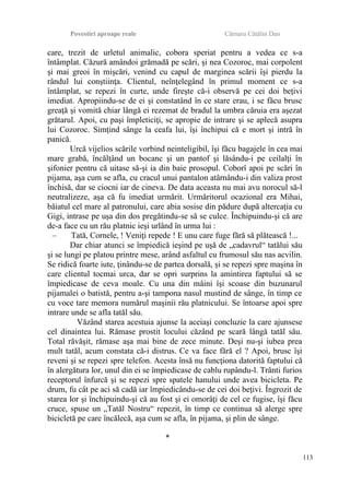 Povestiri aproape reale Cârnaru Cătălin Dan
care, trezit de urletul animalic, cobora speriat pentru a vedea ce s-a
întâmplat. Căzură amândoi grămadă pe scări, şi nea Cozoroc, mai corpolent
şi mai greoi în mişcări, venind cu capul de marginea scării îşi pierdu la
rândul lui conştiinţa. Clientul, neînţelegând în primul moment ce s-a
întâmplat, se repezi în curte, unde fireşte că-i observă pe cei doi beţivi
imediat. Apropiindu-se de ei şi constatând în ce stare erau, i se făcu brusc
greaţă şi vomită chiar lângă ei rezemat de bradul la umbra căruia era aşezat
grătarul. Apoi, cu paşi împleticiţi, se apropie de intrare şi se aplecă asupra
lui Cozoroc. Simţind sânge la ceafa lui, îşi închipui că e mort şi intră în
panică.
Urcă vijelios scările vorbind neinteligibil, îşi făcu bagajele în cea mai
mare grabă, încălţând un bocanc şi un pantof şi lăsându-i pe ceilalţi în
şifonier pentru că uitase să-şi ia din baie prosopul. Coborî apoi pe scări în
pijama, aşa cum se afla, cu cracul unui pantalon atârnându-i din valiza prost
închisă, dar se ciocni iar de cineva. De data aceasta nu mai avu norocul să-l
neutralizeze, aşa că fu imediat urmărit. Urmăritorul ocazional era Mihai,
băiatul cel mare al patronului, care abia sosise din pădure după altercaţia cu
Gigi, intrase pe uşa din dos pregătindu-se să se culce. Închipuindu-şi că are
de-a face cu un rău platnic ieşi urlând în urma lui :
– Tată, Cornele, ! Veniţi repede ! E unu care fuge fără să plătească !...
Dar chiar atunci se împiedică ieşind pe uşă de „cadavrul“ tatălui său
şi se lungi pe platou printre mese, arând asfaltul cu frumosul său nas acvilin.
Se ridică foarte iute, ţinându-se de partea dorsală, şi se repezi spre maşina în
care clientul tocmai urca, dar se opri surprins la amintirea faptului să se
împiedicase de ceva moale. Cu una din mâini îşi scoase din buzunarul
pijamalei o batistă, pentru a-şi tampona nasul mustind de sânge, în timp ce
cu voce tare memora numărul maşinii rău platnicului. Se întoarse apoi spre
intrare unde se afla tatăl său.
Văzând starea acestuia ajunse la aceiaşi concluzie la care ajunsese
cel dinaintea lui. Rămase prostit locului căzând pe scară lângă tatăl său.
Total răvăşit, rămase aşa mai bine de zece minute. Deşi nu-şi iubea prea
mult tatăl, acum constata că-i distrus. Ce va face fără el ? Apoi, brusc îşi
reveni şi se repezi spre telefon. Acesta însă nu funcţiona datorită faptului că
în alergătura lor, unul din ei se împiedicase de cablu rupându-l. Trânti furios
receptorul înfurcă şi se repezi spre spatele hanului unde avea bicicleta. Pe
drum, fu cât pe aci să cadă iar împiedicându-se de cei doi beţivi. Îngrozit de
starea lor şi închipuindu-şi că au fost şi ei omorâţi de cel ce fugise, îşi făcu
cruce, spuse un „Tatăl Nostru“ repezit, în timp ce continua să alerge spre
bicicletă pe care încălecă, aşa cum se afla, în pijama, şi plin de sânge.
*
113
 