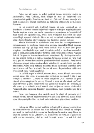 Povestiri aproape reale Cârnaru Cătălin Dan
Puţin mai devreme, la sediul poliţiei locale, sergentul major de
jandarmerie, Fane Ochiosu, lăsat singur în post de superiorul său,
plutonierul de poliţie Dumitru Achiţeni zis „Ştie tot“ dormea deranjat din
când în când de o muscă înnebunită de radiaţiile ultraviolete ale neonului
din tavan.
La un moment dat, telefonul începu să sune insistând cu tot
dinadinsul să-i strice somnul vajnicului veghetor al liniştei populaţiei locale.
Acesta, după ce emise mai multe onomatopee protestatare se învrednici să
ducă mâna spre aparatul care, brusc, tăcu. Mulţumit, Fane lăsă să-i cadă
mâna lângă aparatul telefonic, fără a se mai învrednici să şi-o aducă acolo
unde-i fusese locul cu câteva secunde mai devreme, anume, sub cap.
Musca, interesată de schimbarea care avea loc în comportamentul
companionului ei, profită de ocazie şi se aşeză pe masă chiar lângă mâna ce
rămăsese sub cap, şi după mai multe ocoluri mici în jurul unui punct
imaginar, porni hotărâtă spre locul liber dintre mână şi capul somnorosului.
Ezită o clipă, după care, la fel de hotărâtă intră sub palma acestuia. Aici era
fericită. Scăpase de înnebunitoarele raze ultraviolete. Îşi căută aşadar un loc
cât mai comod pentru a-şi petrece noaptea. Ghinionul ei şi al lui Fane fu că
nu-şi găsi alt loc mai bun decât în gura întredeschisă a acestuia. Fane horcăi
odată scurt şi apoi sări ca ars tuşind din toţi răruchii ca un tebecist gata să-şi
dea sufletul. Ochii ieşiţi nefiresc din orbite fixară involuntar telefonul, care,
parcă pentru a-i face în ciudă, începu să sune. Supunându-se reflexului
profesional, Fane ridică receptorul.
La celălalt capăt al firului, doamna Puşa, mama Firuţei care venise
tocmai atunci din vecini şi descoperise că fiică-sa nu-i acasă ( fata ei cea
scumpă şi cuminte ! ) după ce spuse obişnuitul „Alo” rămase cu gura
căscată şi cu receptorul la ureche. Urmară o serie de alte două „alo”-uri,
unul întrebător şi altul mirat după care genunchii începură să-i tremure, se
albi brusc, şi cu ultimele puteri încercă să se sprijine de măsuţa telefonului.
Nereuşind, căzu ca un sac de cartofi lângă măsuţă, exact în spatele uşii de la
intrare.
Fane, care începuse să-şi revină, reuşi în sfârşit să pronunţe şi el
acelaşi cuvânt, dar din păcate nu mai avea cui să se adreseze, aşa că ridică
mirat din umeri şi închise. Nu dură nici cinci minute şi telefonul sună iar.
*
În timp ce Mihai tocmai încăleca pe bicicletă în urma evenimentelor
de acum cunoscute de la han, nea Nicu Pricolici, tatăl Firuţei, se îndrepta
spre casă cu pas împleticit, venind de la crâşma din centru, unde băuse cu
unul din oamenii lui de „afaceri“. Nu ajunse bine în curte, şi se gândea să
vadă ce-i cu animalele, când se trezi deodată „atacat “ de cei doi câini
114
 