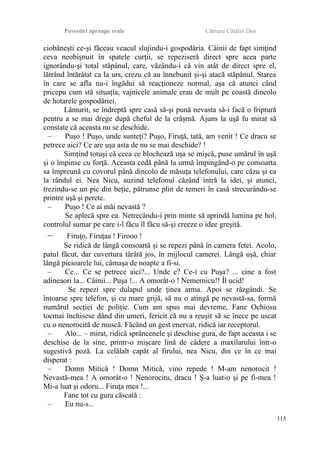 Povestiri aproape reale Cârnaru Cătălin Dan
ciobăneşti ce-şi făceau veacul slujindu-i gospodăria. Câinii de fapt simţind
ceva neobişnuit în spatele curţii, se repeziseră direct spre acea parte
ignorându-şi total stăpânul, care, văzându-i că vin atât de direct spre el,
lătrând întărâtat ca la urs, crezu că au înnebunit şi-şi atacă stăpânul. Starea
în care se afla nu-i îngădui să reacţioneze normal, aşa că atunci când
pricepu cum stă situaţia, vajnicele animale erau de mult pe coastă dincolo
de hotarele gospodăriei.
Lămurit, se îndreptă spre casă să-şi pună nevasta să-i facă o friptură
pentru a se mai drege după cheful de la crâşmă. Ajuns la uşă fu mirat să
constate că aceasta nu se deschide.
– Puşo ! Puşo, unde sunteţi? Puşo, Firuţă, tată, am venit ! Ce dracu se
petrece aici? Ce are uşa asta de nu se mai deschide? !
Simţind totuşi că ceea ce blochează uşa se mişcă, puse umărul în uşă
şi o împinse cu forţă. Aceasta cedă până la urmă împingând-o pe consoarta
sa împreună cu covorul până dincolo de măsuţa telefonului, care căzu şi ea
la rândul ei. Nea Nicu, auzind telefonul căzând intră la idei, şi atunci,
trezindu-se un pic din beţie, pătrunse plin de temeri în casă strecurându-se
printre uşă şi perete.
– Puşo ! Ce ai măi nevastă ?
Se aplecă spre ea. Netrecându-i prin minte să aprindă lumina pe hol,
controlul sumar pe care i-l făcu îl făcu să-şi creeze o idee greşită.
– Firuţo, Firuţaa ! Firooo !
Se ridică de lângă consoartă şi se repezi până în camera fetei. Acolo,
patul făcut, dar cuvertura târâtă jos, în mijlocul camerei. Lângă uşă, chiar
lângă picioarele lui, cămaşa de noapte a fi-si.
– Ce... Ce se petrece aici?... Unde e? Ce-i cu Puşa? ... cine a fost
adineaori la... Câinii... Puşa !... A omorât-o ! Nemernicu!! Îl ucid!
Se repezi spre dulapul unde ţinea arma. Apoi se răzgândi. Se
întoarse spre telefon, şi cu mare grijă, să nu o atingă pe nevastă-sa, formă
numărul secţiei de poliţie. Cum am spus mai devreme, Fane Ochiosu
tocmai închisese dând din umeri, fericit că nu a reuşit să se înece pe uscat
cu o nenorocită de muscă. Făcând un gest enervat, ridică iar receptorul.
– Alo... – mirat, ridică sprâncenele şi deschise gura, de fapt aceasta i se
deschise de la sine, printr-o mişcare lină de cădere a maxilarului într-o
sugestivă poză. La celălalt capăt al firului, nea Nicu, din ce în ce mai
disperat :
– Domn Mitică ! Domn Mitică, vino repede ! M-am nenorocit !
Nevastă-mea ! A omorât-o ! Nenorocitu, dracu ! Ş-a luat-o şi pe fi-mea !
Mi-a luat şi odoru... Firuţa mea !...
Fane tot cu gura căscată :
– Eu nu-s...
115
 