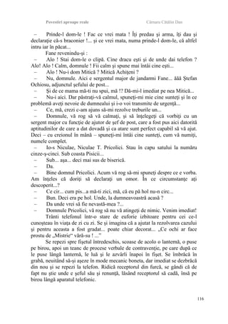 Povestiri aproape reale Cârnaru Cătălin Dan
– Prinde-l dom-le ! Fac ce vrei mata ! Îţi predau şi arma, îţi dau şi
declaraţie că-s braconier !... şi ce vrei mata, numa prinde-l dom-le, că altfel
intru iar în păcat...
Fane revenindu-şi :
– Alo ! Stai dom-le o clipă. Cine dracu eşti şi de unde dai telefon ?
Alo! Alo ! Calm, domnule ! Fii calm şi spune mai întâi cine eşti...
– Alo ! Nu-i dom Mitică ? Mitică Achiţeni ?
– Nu, domnule. Aici e sergentul major de jandarmi Fane... ăăă Ştefan
Ochiosu, adjunctul şefului de post...
– Şi de ce mama mă-ti nu spui, mă !? Dă-mi-l imediat pe nea Mitică...
– Nu-i aici. Dar păstraţi-vă calmul, spuneţi-mi mie cine sunteţi şi în ce
problemă aveţi nevoie de dumnealui şi i-o voi transmite de urgenţă...
– Ce, mă, crezi c-am ajuns să-mi rezolve treburile un...
– Domnule, vă rog să vă calmaţi, şi să înţelegeţi că vorbiţi cu un
sergent major cu funcţie de ajutor de şef de post, care a fost pus aici datorită
aptitudinilor de care a dat dovadă şi ca atare sunt perfect capabil să vă ajut.
Deci – cu creionul în mână – spuneţi-mi întâi cine sunteţi, cum vă numiţi,
numele complet.
– Io-s Niculae, Niculae T. Pricolici. Stau în capu satului la număru
cinze-ş-cinci. Sub coasta Pisicii...
– Sub... aşa... deci mai sus de biserică.
– Da.
– Bine domnul Pricolici. Acum vă rog să-mi spuneţi despre ce e vorba.
Am înţeles că doriţi să declaraţi un omor. În ce circumstanţe aţi
descoperit...?
– Ce cir... cum pis...a mă-ti zici, mă, că eu pă hol nu-n circ...
– Bun. Deci era pe hol. Unde, la dumneavoastră acasă ?
– Da unde vrei să fie nevastă-mea ?...
– Domnule Pricolici, vă rog să nu vă atingeţi de nimic. Venim imediat!
Trânti telefonul într-o stare de euforie izbitoare pentru cei ce-l
cunoşteau în viaţa de zi cu zi. Se şi imagina că a ajutat la rezolvarea cazului
şi pentru aceasta a fost gradat... poate chiar decorat... „Ce ochi ar face
prostu de „Mistrie“ vără-su ! ...”
Se repezi spre fişetul întredeschis, scoase de acolo o lanternă, o puse
pe birou, apoi un teanc de procese verbale de contravenţie, pe care după ce
le puse lângă lanternă, le luă şi le azvârli înapoi în fişet. Se îmbrăcă în
grabă, neuitând să-şi aşeze în mode mecanic boneta, dar imediat se dezbrăcă
din nou şi se repezi la telefon. Ridică receptorul din furcă, se gândi că de
fapt nu ştie unde e şeful său şi renunţă, lăsând receptorul să cadă, însă pe
birou lângă aparatul telefonic.
116
 