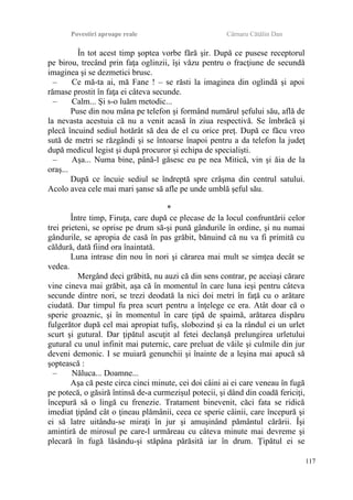 Povestiri aproape reale Cârnaru Cătălin Dan
În tot acest timp şoptea vorbe fără şir. După ce pusese receptorul
pe birou, trecând prin faţa oglinzii, îşi văzu pentru o fracţiune de secundă
imaginea şi se dezmetici brusc.
– Ce mă-ta ai, mă Fane ! – se răsti la imaginea din oglindă şi apoi
rămase prostit în faţa ei câteva secunde.
– Calm... Şi s-o luăm metodic...
Puse din nou mâna pe telefon şi formând numărul şefului său, află de
la nevasta acestuia că nu a venit acasă în ziua respectivă. Se îmbrăcă şi
plecă încuind sediul hotărât să dea de el cu orice preţ. După ce făcu vreo
sută de metri se răzgândi şi se întoarse înapoi pentru a da telefon la judeţ
după medicul legist şi după procuror şi echipa de specialişti.
– Aşa... Numa bine, până-l găsesc eu pe nea Mitică, vin şi ăia de la
oraş...
După ce încuie sediul se îndreptă spre crâşma din centrul satului.
Acolo avea cele mai mari şanse să afle pe unde umblă şeful său.
*
Între timp, Firuţa, care după ce plecase de la locul confruntării celor
trei prieteni, se oprise pe drum să-şi pună gândurile în ordine, şi nu numai
gândurile, se apropia de casă în pas grăbit, bănuind că nu va fi primită cu
căldură, dată fiind ora înaintată.
Luna intrase din nou în nori şi cărarea mai mult se simţea decât se
vedea.
Mergând deci grăbită, nu auzi că din sens contrar, pe aceiaşi cărare
vine cineva mai grăbit, aşa că în momentul în care luna ieşi pentru câteva
secunde dintre nori, se trezi deodată la nici doi metri în faţă cu o arătare
ciudată. Dar timpul fu prea scurt pentru a înţelege ce era. Atât doar că o
sperie groaznic, şi în momentul în care ţipă de spaimă, arătarea dispăru
fulgerător după cel mai apropiat tufiş, slobozind şi ea la rândul ei un urlet
scurt şi gutural. Dar ţipătul ascuţit al fetei declanşă prelungirea urletului
gutural cu unul infinit mai puternic, care preluat de văile şi culmile din jur
deveni demonic. I se muiară genunchii şi înainte de a leşina mai apucă să
şoptească :
– Năluca... Doamne...
Aşa că peste circa cinci minute, cei doi câini ai ei care veneau în fugă
pe potecă, o găsiră întinsă de-a curmezişul potecii, şi dând din coadă fericiţi,
începură să o lingă cu frenezie. Tratament binevenit, căci fata se ridică
imediat ţipând cât o ţineau plămânii, ceea ce sperie câinii, care începură şi
ei să latre uitându-se miraţi în jur şi amuşinând pământul cărării. Îşi
amintiră de mirosul pe care-l urmăreau cu câteva minute mai devreme şi
plecară în fugă lăsându-şi stăpâna părăsită iar în drum. Ţipătul ei se
117
 