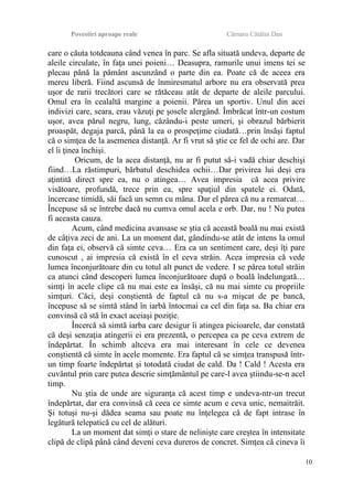 Povestiri aproape reale Cârnaru Cătălin Dan
care o căuta totdeauna când venea în parc. Se afla situată undeva, departe de
aleile circulate, în faţa unei poieni… Deasupra, ramurile unui imens tei se
plecau până la pământ ascunzând o parte din ea. Poate că de aceea era
mereu liberă. Fiind ascunsă de înmiresmatul arbore nu era observată prea
uşor de rarii trecători care se rătăceau atât de departe de aleile parcului.
Omul era în cealaltă margine a poienii. Părea un sportiv. Unul din acei
indivizi care, seara, erau văzuţi pe şosele alergând. Îmbrăcat într-un costum
uşor, avea părul negru, lung, căzându-i peste umeri, şi obrazul bărbierit
proaspăt, degaja parcă, până la ea o prospeţime ciudată…prin însăşi faptul
că o simţea de la asemenea distanţă. Ar fi vrut să ştie ce fel de ochi are. Dar
el îi ţinea închişi.
Oricum, de la acea distanţă, nu ar fi putut să-i vadă chiar deschişi
fiind…La răstimpuri, bărbatul deschidea ochii…Dar privirea lui deşi era
aţintită direct spre ea, nu o atingea… Avea impresia că acea privire
visătoare, profundă, trece prin ea, spre spaţiul din spatele ei. Odată,
încercase timidă, săi facă un semn cu măna. Dar el părea că nu a remarcat…
Începuse să se întrebe dacă nu cumva omul acela e orb. Dar, nu ! Nu putea
fi aceasta cauza.
Acum, când medicina avansase se ştia că această boală nu mai există
de câţiva zeci de ani. La un moment dat, gândindu-se atât de intens la omul
din faţa ei, observă că simte ceva… Era ca un sentiment care, deşi îţi pare
cunoscut , ai impresia că există în el ceva străin. Acea impresia că vede
lumea înconjurătoare din cu totul alt punct de vedere. I se părea totul străin
ca atunci când descoperi lumea înconjurătoare după o boală îndelungată…
simţi în acele clipe că nu mai este ea însăşi, că nu mai simte cu propriile
simţuri. Căci, deşi conştientă de faptul că nu s-a mişcat de pe bancă,
începuse să se simtă stând în iarbă întocmai ca cel din faţa sa. Ba chiar era
convinsă că stă în exact aceiaşi poziţie.
Încercă să simtă iarba care desigur îi atingea picioarele, dar constată
că deşi senzaţia atingerii ei era prezentă, o percepea ca pe ceva extrem de
îndepărtat. În schimb altceva era mai interesant în cele ce devenea
conştientă că simte în acele momente. Era faptul că se simţea transpusă într-
un timp foarte îndepărtat şi totodată ciudat de cald. Da ! Cald ! Acesta era
cuvântul prin care putea descrie simţământul pe care-l avea ştiindu-se-n acel
timp.
Nu ştia de unde are siguranţa că acest timp e undeva-ntr-un trecut
îndepărtat, dar era convinsă că ceea ce simte acum e ceva unic, nemaitrăit.
Şi totuşi nu-şi dădea seama sau poate nu înţelegea că de fapt intrase în
legătură telepatică cu cel de alături.
La un moment dat simţi o stare de nelinişte care creştea în intensitate
clipă de clipă până când deveni ceva dureros de concret. Simţea că cineva îi
10
 