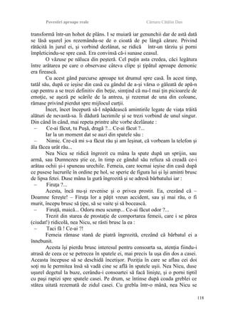 Povestiri aproape reale Cârnaru Cătălin Dan
transformă într-un hohot de plâns. I se muiară iar genunchii dar de astă dată
se lăsă uşurel jos rezemându-se de o cioată de pe lângă cărare. Privind
rătăcită în jurul ei, şi vorbind dezlânat, se ridică într-un târziu şi porni
împleticindu-se spre casă. Era convinsă că-i sunase ceasul.
O văzuse pe năluca din peşteră. Cel puţin asta credea, căci legătura
între arătarea pe care o observase câteva clipe şi ţipătul aproape demonic
era firească.
Cu acest gând parcurse aproape tot drumul spre casă. În acest timp,
tatăl său, după ce ieşise din casă cu gândul de a-şi vărsa o găleată de apă-n
cap pentru a se trezi definitiv din beţie, simţind că nu-l mai ţin picioarele de
emoţie, se aşeză pe scările de la antreu, şi rezemat de una din coloane,
rămase privind pierdut spre mijlocul curţii.
Încet, încet începură să-l năpădească amintirile legate de viaţa trăită
alături de nevastă-sa. Îi dădură lacrimile şi se trezi vorbind de unul singur.
Din când în când, mai repeta printre alte vorbe dezlânate :
– Ce-ai făcut, tu Puşă, dragă ?... Ce-ai făcut ?...
Iar la un moment dat se auzi din spatele său :
– Nimic. Cre-că mi s-a făcut rău şi am leşinat, că vorbeam la telefon şi
ăla făcea urât rău...
Nea Nicu se ridică îngrozit cu mâna la spate după un sprijin, sau
armă, sau Dumnezeu ştie ce, în timp ce gândul său refuza să creadă ce-i
arătau ochii şi-i spuneau urechile. Femeia, care tocmai ieşise din casă după
ce pusese lucrurile în ordine pe hol, se sperie de figura lui şi îşi aminti brusc
de lipsa fetei. Duse mâna la gură îngrozită şi se adresă bărbatului iar :
– Firuţa ?...
Acesta, încă nu-şi revenise şi o privea prostit. Ea, crezând că –
Doamne fereşte! – Firuţa lor a păţit vreun accident, sau şi mai rău, o fi
murit, începu brusc să ţipe, să se vaite şi să bocească.
– Firuţă, maică... Odoru meu scump... Ce-ai făcut odor ?...
Trezit din starea de prostaţie de comportarea femeii, care i se părea
(ciudat!) ridicolă, nea Nicu, se răsti brusc la ea :
– Taci fă ! Ce-ai ?!
Femeia rămase stană de piatră îngrozită, crezând că bărbatul ei a
înnebunit.
Acesta îşi pierdu brusc interesul pentru consoarta sa, atenţia fiindu-i
atrasă de ceea ce se petrecea în spatele ei, mai precis la uşa din dos a casei.
Aceasta începuse să se deschidă încetişor. Poziţia în care se aflau cei doi
soţi nu le permitea însă să vadă cine se află în spatele uşii. Nea Nicu, duse
uşurel degetul la buze, cerându-i consoartei să facă linişte, şi o porni tiptil
cu paşi rapizi spre spatele casei. Pe drum, se întinse după coada greblei ce
stătea uitată rezemată de zidul casei. Cu grebla într-o mână, nea Nicu se
118
 