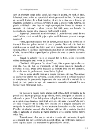 Povestiri aproape reale Cârnaru Cătălin Dan
opri un moment lângă colţul casei, îşi scuipă în palme, pe rând, şi apoi,
luându-şi brusc avânt, se repezi să-l miruie pe nepoftitul hoţ. Cu fracţiune
de secundă înainte de a lovi, înţelese că are de a face cu o femeie, şi
încercând disperat să oprească lovitura în care-şi pusese toate puterile, îşi
pierdu echilibrul şi căzu în şezut lângă uşa cu pricina. Mare-i fu mirarea să
constate că „intrusa“ e chiar propria lui fată, care, cu hainele în
neorânduială, încerca să se strecoare neobservată în casă.
– Paştele şi Dumnezeii mă-ti de copchil ! Unde dracului umbli la ora
asta?! Mă-ta era să moară dă grija ta şi tu umbli haimana prin sat la unşpe
noaptea !
Firuţa, spăsită nu scoase nici un cuvânt, şi nici măcar nu încercă să se
ferească din calea palmei tatălui ei, care şi pornise. Norocul ei fu însă, tot
maică-sa care se aşeză iute între soţul ei şi odrasla neascultătoare. În altă
situaţie, asta ar fi însemnat să primească amândouă un supliment la corecţie.
Ciudat, însă nea Nicu se potoli pe loc şi întorcându-se cu spatele le aruncă
din mers :
– Treceţi la culcare! vin şi io imediat. Iar tu, Firo, să mi te prezinţi
mâine dimineaţă la apel. Avem de discutat.
Când tatăl ei îi spunea Fira ci nu Firuţa, fata se putea aştepta la ce e
mai rău. Aşa că, fără să crâcnească, se luă după maică-sa făcându-se
nevăzută în casă. După circa douăzeci de minute erau toţi trei cuibăriţi,
fiecare în patul lui, pe întuneric, într-o linişte deplină.
Dar nu aveau să aibă parte de o noapte normală, căci nea Nicu uitase
că dăduse un telefon mai devreme. Maşina implacabilă a justiţiei începuse
să funcţioneze în persoanele importante ale unor oficiali ai ordinii de la
judeţ, pe care, pentru a-i opri din executarea normală a îndatoririlor, nea
Nicu avea să pătimească mult...
*
Se făcea deja miezul nopţii atunci când Mihai, după ce trecând pe la
postul local de poliţie şi negăsind pe nimeni, umbla tehui prin sat căutând să
afle unde ar putea fi dom Achiţeni sau colegul său. Nu avea să aibă norocul
de a-i găsi pe aceştia decât peste încă vreo oră, căci erau „racolaţi“ din mers
de către colegiilor de la judeţ care sosiseră cu o maşină strălucind de
curăţenie, la apelul lui Fane. În acel moment dumnealor se aflau acasă la
Pricolici stricându-i somnul abia înfiripat, atât lui cât şi restului familiei
sale, şi certându-se amarnic pe tema dreptului de a anunţa poliţia pentru
orice fleac.
Tocmai atunci când era pe cale de a renunţa să-i mai caute, fu oprit
de o maşină din care coborâră doi poliţişti străini ce-l întrebară furioşi ce
caută în ţinuta aceea la o asemenea oră prin mijlocul satului.
119
 