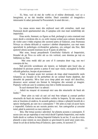 Povestiri aproape reale Cârnaru Cătălin Dan
– Ei, bine, vezi să stai de vorbă cu el mâine dimineaţă, vezi ce a
înregistrat, şi ne dai imediat telefon. Dacă consideri că imaginile-s
interesante le aduci personal la Procuratură, la unul din noi...
*
La masa aceea mare din mijlocul unei săli cristaline, mult mai
frumoasă decât apartamentul său, îl aşteptau cele mai mari notabilităţi ale
imperiului.
Erau acolo, Immnot, cu figura sa fină, prelungă şi cutia craniană mai
mare decât a oricăruia din ei, cu ochii imenşi având acea culoare deosebită
de violet care-i trăda originea din sectorul patru al Galaxiei, erau frumoasa
Niiwye cu silueta delicată şi veşnicu-i zâmbet dispreţuitor, cea mai mare
specialistă în psihologia civilizaţiilor galactice, era colegul său Hor, fără
ajutorul căruia această reuniune nu ar fi ajuns să aibă loc.
Mai erau, însuşi preşedintele Consiliului Galactic al Imperiului,
blondul de pe Niva cu ochii săi cu iris vertical, care domina pe toţi cu
înălţimea sa, Ilon.
Mai erau mulţi alţii pe care el îi cunoştea doar vag, sau nu-i
cunoştea de loc.
Sub privirile scrutătoare ale tuturor, se îndreptă spre locul său, şi
rămânând în picioare pentru a putea fi mai uşor văzut, recurgând la limba
oficială galactica, începu să povestească :
– Totul a început acum trei sectoare de timp când transmisiile mele
telepatice au început să fie perturbate de un semnal foarte depărtat, dar
deosebit de puternic. Mi-a luat ceva timp până am reuşit să-l descifrez,
deoarece acest semnal era format în întregime din senzaţii şi imagini.
Puţinele vorbe pe care le conţinea erau într-o limbă necunoscută.
În acel moment Ilon i se adresă :
– Adică nu reuşeai să recunoşti nici una din structurile de bază ale
limbii ?
Doar ştim cu toţii că eşti cel mai bun telepat şi cunoşti perfect
structurile de bază ale tuturor limbilor vorbite în Imperiu. Îţi dai seama că
asta ar însemna că undeva, în această galaxie a rămas o planetă locuită de o
specie inteligentă, pe care nu o cunoaştem ? Ori ştim cu toţii că acest lucru
e imposibil. Galaxia nu are secrete pentru noi. Am cartografiat şi cercetat
totul, până la asteroizii cu raze minime 1.
– Ştiu. Dar totuşi acesta-i adevărul. Iar planeta aceasta o cunoaştem. E
aceea care are pe suprafaţa ei mai mică decât Capitala Imperiului, mai multe
limbi decât se vorbesc în întreg Imperiul Galactic la un loc. E cea de-a treia
planetă a unui sistem cu zece planete ce gravitează în jurul unui soare mic,
situat în cel de-al doilea braţ al Galaxiei, spre centru, în sectorul 27.
121
 