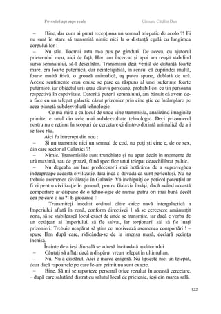 Povestiri aproape reale Cârnaru Cătălin Dan
– Bine, dar cum ai putut recepţiona un semnal telepatic de acolo ?! Ei
nu sunt în stare să transmită nimic nici la o distanţă egală cu lungimea
corpului lor !
– Nu ştiu. Tocmai asta m-a pus pe gânduri. De aceea, cu ajutorul
prietenului meu, aici de faţă, Hor, am încercat şi apoi am reuşit stabilind
sursa semnalului, să-l descifrăm. Transmisia deşi venită de distanţă foarte
mare, era foarte puternică, dar neinteligibilă, în sensul că cuprindea multă,
foarte multă frică, o groază animalică, aş putea spune, dublată de ură.
Aceste sentimente erau emise se pare ca răspuns al unei suferinţe foarte
puternice, iar obiectul urii erau câteva persoane, probabil cei ce ţin persoana
respectivă în captivitate. Datorită puterii semnalului, am bănuit că avem de-
a face cu un telepat galactic căzut prizonier prin cine ştie ce întâmplare pe
acea planetă subdezvoltată tehnologic.
Ce mă miră e că locul de unde vine transmisia, analizând imaginile
primite, e unul din cele mai subdezvoltate tehnologic. Deci prizonierul
nostru nu e reţinut în scopuri de cercetare ci dintr-o dorinţă animalică de a i
se face rău.
Aici fu întrerupt din nou :
– Şi nu transmite nici un semnal de cod, nu poţi şti cine e, de ce sex,
din care sector al Galaxiei ?!
– Nimic. Transmisiile sunt trunchiate şi nu apar decât în momente de
ură maximă, sau de groază, fiind specifice unui telepat dezechilibrat psihic.
– Nu degeaba au luat predecesorii mei hotărârea de a supraveghea
îndeaproape această civilizaţie. Iată încă o dovadă că sunt periculoşi. Nu ne
trebuie asemenea civilizaţie în Galaxie. Vă închipuiţi ce pericol potenţial ar
fi ei pentru civilizaţie în general, pentru Galaxia însăşi, dacă având această
comportare ar dispune de o tehnologie de numai patru ori mai bună decât
cea pe care o au ?! E groaznic !!
Transmiteţi imediat ordinul către orice navă intergalactică a
Imperiului aflată în zonă, conform directivei 1 să se cerceteze amănunţit
zona, să se stabilească locul exact de unde se transmite, iar dacă e vorba de
un cetăţean al Imperiului, să fie salvat, iar torţionarii săi să fie luaţi
prizonieri. Trebuie neapărat să ştim ce motivează asemenea comportări ! –
spuse Ilon după care, ridicându-se de la imensa masă, declară şedinţa
închisă.
Înainte de a ieşi din sală se adresă încă odată auditoriului :
– Căutaţi să aflaţi dacă a dispărut vreun telepat în ultimul an.
– Nu. Nu a dispărut. Aici e marea enigmă. Nu lipseşte nici un telepat,
doar dacă rapoartele pe care le-am primit nu sunt exacte.
– Bine. Să mi se raporteze personal orice rezultat în această cercetare.
– după care salutând distrat cu salutul local de prietenie, ieşi din marea sală.
122
 