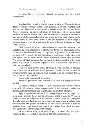 Povestiri aproape reale Cârnaru Cătălin Dan
În urma lui, cei prezenţi începură să discute cu glas scăzut
evenimentul.
*
Stând cuibărit comod în desişul în care se rătăcise, Marin simţi cum
treptat îl cuprinde somnul. Hotărât să nu adoarmă, începu să cerceteze cerul.
Încă de mic obişnuia să se uite pe cer în nopţile senine de vară, ore în şir.
Putea recunoaşte un satelit artificial, aproape orice tip de avion după
luminile de poziţie, văzuse mii şi mii de meteoriţi, cunoştea şi recunoştea
uşor constelaţiile putând chiar să-şi dea seama ce oră e după poziţia lor. În
această seară nu avea însă, noroc. Luna era acoperită de nori denşi şi
speranţa sa de a reuşi să se orienteze în teren la lumina ei scădea cu fiece
clipă ce trecea.
Până la urmă îşi spuse cuvântul oboseala acumulată după o zi de
alergătură pe toate cheanţurile, şi adormi. Nu dormi prea mult, căci noaptea
la munte se lasă destul de rece, şi după circa o jumătate de oră de somn
profund, se trezi amorţit de frig. Şi mai era şi sentimentul ciudat că ceva nu
e în regulă. Visa că luna a răsărit, dar că luminează (ciudat ! ) ca un soare.
Prin somn, gândi că asemenea fapt nu-i posibil, şi deci hotărî să se trezească
pentru a-şi dovedi că această impresie e doar o născocire somnoroasă a
creierului său obosit.
Mare-i fu deci mirarea când, deschizând ochii, constată că întreaga
vale e inundată într-o lumină foarte puternică, la fel ca-n miezul zilei. În
primul moment crezu că dormise toată noaptea şi că se luminase deja de
ziua şi se trezi chiar spunând :
– Bă, că puturos putuşi să fii, Marine !
Numai că privind în jurul său realiză că ceva e în neregulă cu acea
lumină.
– Ce dracu se-ntâmplă acilea ?! – spuse constatând că lumina e în mod
cert artificială, având o culoare roş-portocalie, şi mai ales observând că mai
departe, culmile muntoase erau în continuare învăluite în întuneric.
Apoi simţind că-l cuprinde frica, începu să-şi toarne pe piept cruci
peste cruci, însoţite de un cor de „Doamne, apără şi păzeşte !“ spus în
vreme ce căuta să stabilească sursa luminii. Aceasta venea de la marginea
desişului unde se afla el, de la o sursă destul de mare pentru a încăpea în ea
un autoturism. Din păcate, de unde era nu putea vedea ce anume e, bănuind
mărimea sursei după intensitatea luminii care scădea brusc după un contur
bine delimitat ce se întrezărea printre crengi.
Îşi luă inima-n dinţi, şi cu paşi furişaţi, ca atunci când mergea la
vânătoare de cocoşi sălbatici, se apropie de marginea tufărişului.
123
 