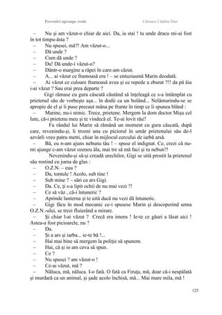 Povestiri aproape reale Cârnaru Cătălin Dan
– Nu şi am văzut-o chiar de aici. Da, ia stai ! tu unde dracu mi-ai fost
în tot timpu-ăsta ?
– Nu spusei, mă?! Am văzut-o...
– Dă unde ?
– Cum dă unde ?
– Da! Dă unde-i văzut-o?
– Dântr-o margine a râpei în care-am căzut.
– A... ai văzut ce frumoasă era ! – se entuziasmă Marin deodată.
– Ai văzut ce culoare frumoasă avea şi ce repede a zburat ?!! da pă ăia
i-ai văzut ? Sau erai prea departe ?
Gigi rămase cu gura căscată căutând să înţeleagă ce s-a întâmplat cu
prietenul său de vorbeşte aşa... în dodii ca un bolând... Nelămurindu-se se
apropie de el şi îi puse precaut mâna pe frunte în timp ce îi spunea blând :
– Marine, nu-i nimic. Trece, prietene. Mergem la dom doctor Mişu cel
Iute, că-i prietenu meu şi te vindecă el. Te-ai lovit rău?
Fu rândul lui Marin să rămână un moment cu gura căscată, după
care, revenindu-şi, îi trozni una cu piciorul în umăr prietenului său de-l
azvârli vreo patru metri, chiar în mijlocul cercului de iarbă arsă.
– Bă, eu n-am ajuns nebunu tău ! – spuse el indignat. Ce, crezi că nu-
mi ajunge c-am văzut ozeneu ăla, mai tre să mă faci şi tu nebun?!
Nevenindu-şi să-şi creadă urechilor, Gigi se uită prostit la prietenul
său rostind cu juma de glas :
– O.Z.N. – euu ?
– Da, tontule ! Acolo, sub tine !
– Sub mine ? – sări ca ars Gigi.
– Da. Ce, ţi s-a lipit ochii de nu mai vezi ?!
– Ce să văz , că-i întuneric ?
– Aprinde lanterna şi te uită dacă nu vezi dă întuneric.
– Gigi făcu în mod mecanic ce-i spusese Marin şi descoperind urma
O.Z.N.-ului, se trezi fluierând a mirare.
– Şi chiar l-ai văzut ? Crecă era imens ! Ie-te ce găuri a lăsat aici !
Astea-a fost picioarele, nu ?
– Da.
– Şi a ars şi iarba... ie-te bă !...
– Hai mai bine să mergem la poliţie să spunem.
– Hai, că şi io am ceva să spun.
– Ce ?
– Nu spusei ? am văzut-o !
– Ce-ai văzut, mă ?
– Năluca, mă, năluca. I-o fată. O fată ca Firuţa, mă, doar că-i nespălată
şi murdară ca un animal, şi şade acolo închisă, mă... Mai mare mila, mă !
125
 