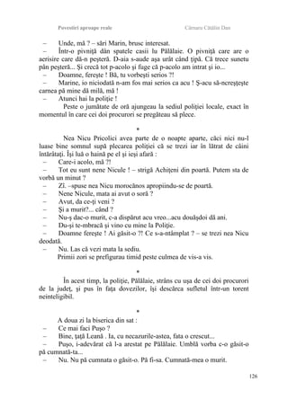 Povestiri aproape reale Cârnaru Cătălin Dan
– Unde, mă ? – sări Marin, brusc interesat.
– Într-o pivniţă dân spatele casii lu Pălălaie. O pivniţă care are o
aerisire care dă-n peşteră. D-aia s-aude aşa urât când ţipă. Că trece sunetu
pân peşteră... Şi crecă tot p-acolo şi fuge că p-acolo am intrat şi io...
– Doamne, fereşte ! Bă, tu vorbeşti serios ?!
– Marine, io niciodată n-am fos mai serios ca acu ! Ş-acu să-ncreşţeşte
carnea pă mine dă milă, mă !
– Atunci hai la poliţie !
Peste o jumătate de oră ajungeau la sediul poliţiei locale, exact în
momentul în care cei doi procurori se pregăteau să plece.
*
Nea Nicu Pricolici avea parte de o noapte aparte, căci nici nu-l
luase bine somnul supă plecarea poliţiei că se trezi iar în lătrat de câini
întărâtaţi. Îşi luă o haină pe el şi ieşi afară :
– Care-i acolo, mă ?!
– Tot eu sunt nene Nicule ! – strigă Achiţeni din poartă. Putem sta de
vorbă un minut ?
– Zî. –spuse nea Nicu morocănos apropiindu-se de poartă.
– Nene Nicule, mata ai avut o soră ?
– Avut, da ce-ţi veni ?
– Şi a murit?... când ?
– Nu-ş dac-o murit, c-a dispărut acu vreo...acu douăşdoi dă ani.
– Du-şi te-mbracă şi vino cu mine la Poliţie.
– Doamne fereşte ! Ai găsit-o ?! Ce s-a-ntâmplat ? – se trezi nea Nicu
deodată.
– Nu. Las că vezi mata la sediu.
Primii zori se prefigurau timid peste culmea de vis-a vis.
*
În acest timp, la poliţie, Pălălaie, strâns cu uşa de cei doi procurori
de la judeţ, şi pus în faţa dovezilor, îşi descărca sufletul într-un torent
neinteligibil.
*
A doua zi la biserica din sat :
– Ce mai faci Puşo ?
– Bine, ţaţă Leană . Ia, cu necazurile-astea, fata o crescut...
– Puşo, i-adevărat că l-a arestat pe Pălălaie. Umblă vorba c-o găsit-o
pă cumnată-ta...
– Nu. Nu pă cumnata o găsit-o. Pă fi-sa. Cumnată-mea o murit.
126
 