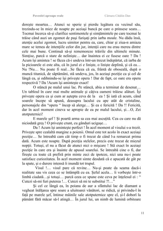 Povestiri aproape reale Cârnaru Cătălin Dan
doreşte moartea… Atunci se sperie şi pierdu legătura cu vecinul său,
trezindu-se în miez de noapte pe aceiaşi bancă pe care o prinsese seara…
Tocmai încerca să-şi clarifice sentimentele şi simţămintele pe care tocmai le
trăise când auzi un zgomot de paşi furişaţi prin iarba moale. Nu dădu însă,
atenţie acelui zgomot, lucru uimitor pentru ea, care, chiar şi ziua-n amiaza
mare se temea de intenţiile celor din jur, intenţii care nu erau mereu dintre
cele mai bune. Continuă să-şi rememoreze trăirile din ultimele minute.
Simţise, parcă o stare de nelinişte… dar înaintea ei ce fusese oare ? Da !
Acum îşi amintea ! se făcea că-i undeva într-un trecut îndepărtat, că iarba de
la picioarele ei este alta, că în jurul ei e linişte, o linişte deplină, şi că ea…
Nu !Nu… Nu poate fi real…Se făcea că ea, frântă de oboseală, după o
muncă titanică, de săptămâni, stă undeva, jos, în aceiaşi poziţie ca şi cel de
lângă ea, şi odihnindu-se îşi priveşte opera ! Dar de fapt, ce oare era opera
respectivă ? Da !Acum îşi aminteşte exact!
O stâncă pe malul unui lac. Pe stâncă, abia a terminat de desenat…
Un tabloul în care mai multe animale şi câţiva oameni trăiesc alături. Îşi
priveşte opera ca şi cum ar aştepta ceva de la ea ! Şi iată că acum, când
soarele începe să apună, deasupra lacului cu ape atât de cristaline,
personajele din “opera “ încep să alerge… Şi ea e fericită ! Da !! Fericită,
dar în acel moment cineva se apropie de ea pe malul lacului, şi…O, Zei
atotputernici!
E marele şef ! Şi poartă arma sa cea mai ascuţită. Cea cu care nu dă
niciodată greş ! O priveşte crunt, cu gânduri ucigaşe…
Da ! Acum îşi aminteşte perfect ! În acel moment al visului s-a trezit.
Priveşte spre cealaltă margine a poienii. Omul este tot acolo în exact aceiaşi
poziţie… Se întreabă cam cât timp o fi trecut de când l-a remarcat prima
dată. Acum este noapte. După poziţia stelelor, precis este trecut de miezul
nopţii. Totuşi, el nu a făcut de atunci nici o mişcare ! Stă exact în aceiaşi
poziţie în care era şi înainte de apusul soarelui. Se întreabă cine o fi, dar
fireşte cu toate că prefiră prin minte zeci de ipoteze, nici una nu-i poate
satisface curiozitatea. În acel moment simte deodată că e apucată de gât pe
la spate, şi o durere intensă îi inundă tot trupul.
Visul !… visul pare că revine… Nu-şi poate da seama dacă-i
realitate sau vis ceea ce se întâmplă cu ea. Şeful acela… îi vorbeşte într-o
limbă ciudată…şi totuşi… parcă ceea ce spune este ceva pe înţelesul ei : “
Cutezi să-mi furi puterea !… Cutezi să mi te substitui ?!…”
Şi cel ce lângă ea, în poiana de aur a sfântului lac de diamant a
vegheat înălţarea spre soare a uluitoarei vânători, se ridică, şi privindu-l în
faţă pe marele şef, întinse mâinile sale atotputernice spre el, şi-l doborî la
pământ fără măcar să-l atingă… În jurul lui, un nimb de lumină orbitoare
11
 