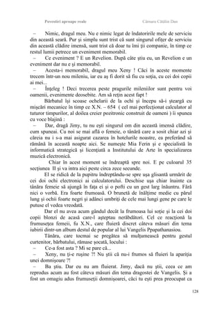 Povestiri aproape reale Cârnaru Cătălin Dan
– Nimic, dragul meu. Nu e nimic legat de îndatoririle mele de serviciu
din această seară. Pur şi simplu sunt trist că sunt singurul ofiţer de serviciu
din această clădire imensă, sunt trist că doar tu îmi ţii companie, în timp ce
restul lumii petrece un eveniment memorabil.
– Ce eveniment ? E un Revelion. După câte ştiu eu, un Revelion e un
eveniment dar nu e şi memorabil.
– Acesta-i memorabil, dragul meu Xeny ! Căci în aceste momente
trecem într-un nou mileniu, iar eu aş fi dorit să fiu cu soţia, cu cei doi copii
ai mei...
– Înţeleg ! Deci trecerea peste pragurile mileniilor sunt pentru voi
oamenii, evenimente deosebite. Am să reţin acest fapt !
Bărbatul îşi scoase ochelarii de la ochi şi începu să-i şteargă cu
mişcări mecanice în timp ce X.N. – 654 ( cel mai perfecţionat calculator al
tuturor timpurilor, al doilea creier pozitronic construit de oameni ) îi spunea
cu voce blajină :
– Dar, dragă Jimy, tu nu eşti singurul om din această imensă clădire,
cum spuneai. Cu noi se mai află o femeie, o tânără care a sosit chiar azi şi
căreia nu i s-a mai asigurat cazarea în hotelurile noastre, ea preferând să
rămână în această noapte aici. Se numeşte Mia Ferin şi e specialistă în
informatică strategică şi licenţiată a Institutului de Arte în specializarea
muzică electronică.
Chiar în acest moment se îndreaptă spre noi. E pe culoarul 35
secţiunea II şi va intra aici peste circa zece secunde.
El se ridică de la pupitru îndreptându-se spre uşa glisantă urmărit de
cei doi ochi electronici ai calculatorului. Deschise uşa chiar înainte ca
tânăra femeie să ajungă în faţa ei şi o pofti cu un gest larg înăuntru. Fără
nici o vorbă. Era foarte frumoasă. O brunetă de înălţime medie cu părul
lung şi ochii foarte negri şi adânci umbriţi de cele mai lungi gene pe care le
putuse el vedea vreodată.
Dar el nu avea acum gândul decât la frumoasa lui soţie şi la cei doi
copii blonzi de acasă care-l aşteptau nerăbdători. Cel ce reacţionă la
frumuseţea femeii, fu X.N., care fluieră discret câteva măsuri din tema
iubirii dintr-un album destul de popular al lui Vangelis Ppapathanasiou.
Tânăra, care tocmai se pregătea să mulţumească pentru gestul
curtenitor, bărbatului, rămase şocată, locului :
– Ce-a fost asta ? Mi se pare că...
– Xeny, nu ţi-e ruşine ?! Nu ştii că nu-i frumos să fluieri la apariţia
unei domnişoare ?!
– Ba ştiu. Dar eu nu am fluierat. Jimy, dacă nu ştii, ceea ce am
reprodus acum au fost câteva măsuri din tema dragostei de Vangelis. Şi a
fost un omagiu adus frumuseţii domnişoarei, căci tu eşti prea preocupat ca
128
 