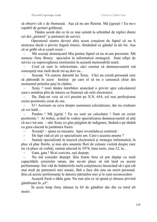 Povestiri aproape reale Cârnaru Cătălin Dan
să observi cât e de frumoasă. Aşa că nu am fluierat. Mă jigneşti ! Eu nu-s
capabil de gesturi golăneşti.
Tânăra asistă din ce în ce mai uimită la schimbul de replici dintre
cei doi „prieteni” şi parteneri de servici.
Operatorul nostru deveni abia acum conştient de faptul că nu îi
aruncase decât o privire fugară tinerei, rămânând cu gândul la ale lui. Aşa
că se grăbi să-şi ceară scuze :
– Mă scuzaţi domnişoară Mia pentru faptul că nu m-am prezentat. Mă
numesc Jimy Boney specialist în informatică strategică. Sunt ofiţer de
servici cu supravegherea institutului în această memorabilă seară.
– Cred că sunt în inferioritate, căci constat că dumneavoastră mă
cunoaşteţi mai mult decât mi-aş dori eu...
– Scuzaţi. Vă cunosc datorită lui Xeny. Căci nu există persoană care
să pătrundă în acest Institut pe care el să nu o cunoască chiar din
momentul primilor paşi în clădire.
– Xeny ? rosti tânăra întrebător aruncând o privire spre calculatorul
care-i urmărea plin de interes cu frumoşii săi ochi electronici.
– Da. Daţi-mi voie să vi-l prezint pe X.N. 654, cel mai perfecţionat
creier pozitronic creat de om.
– O ! Auzisem eu ceva despre asemenea calculatoare, dar nu credeam
că voi întâl...
– Pardon ! Mă jigniţi ! Eu nu sunt un calculator ! Sunt un creier
pozitronic ! Ar trebui, având în vedere specializarea dumneavoastră să ştiţi
că nu-i tot una – sări Xeny cu glas piţigăiat de indignare, lăsând-o pe tânără
cu gura căscată la jumătatea frazei.
– Scuzaţi! – spuse ea mecanic. Apoi revenindu-şi continuă :
– De fapt văd că ştii ce specializare am. Care-i aceasta anume ?
– Sunteţi specializată în muzică electronică şi strategie informatică, în
plus vă plac florile, şi mai ales anumite flori de culoare violetă despre care
nu vă place să vorbiţi, sunteţi născută în 1974, luna iunie, ziua 12, la...
– Gata, gata ! M-ai convins, eşti deştept.
– Nu mă consider deştept. Ştiu foarte bine că pot depăşi cu mult
capacităţile creierului uman, dar nu-mi place să mă laud cu aceste
performanţe. Îmi văd de îndatoririle mele conştiincios încercând să-i ajut cât
mai mult pe partenerii mei umani, fără a face din asta un merit personal.
Ştiu că aceste performanţe le datorez părinţilor mei şi le sunt recunoscător.
Această frază o dădu gata. Nu mai ştiu ce să spună şi rămase privind
gânditoare la „el“.
În acest timp Jimy rămase la fel de gânditor dar din cu totul alt
motiv.
129
 