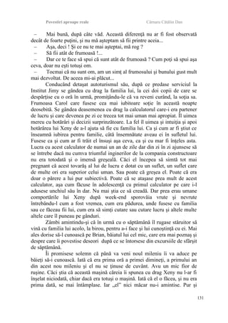 Povestiri aproape reale Cârnaru Cătălin Dan
– Mai bună, după câte văd. Această diferenţă nu ar fi fost observată
decât de foarte puţini, şi nu mă aşteptam să fii printre aceia...
– Aşa, deci ! Şi ce nu te mai aşteptai, mă rog ?
– Să fii atât de frumoasă !...
– Dar ce te face să spui că sunt atât de frumoasă ? Cum poţi să spui aşa
ceva, doar nu eşti totuşi om.
– Tocmai că nu sunt om, am un simţ al frumosului şi bunului gust mult
mai dezvoltat. De aceea mi-ai plăcut...
Conducând detaşat autoturismul său, după ce predase serviciul la
Institut Jimy se gândea cu drag la familia lui, la cei doi copii de care se
despărţise cu o oră în urmă, promiţându-le că va reveni curând, la soţia sa.
Frumoasa Carol care fusese cea mai iubitoare soţie în această noapte
deosebită. Se gândea deasemenea cu drag la calculatorul care-i era partener
de lucru şi care devenea pe zi ce trecea tot mai uman mai apropiat. Îl uimea
mereu cu hotărâri şi decizii surprinzătoare. La fel îl uimea şi intuiţia şi apoi
hotărârea lui Xeny de a-l ajuta să fie cu familia lui. Ca şi cum ar fi ştiut ce
înseamnă iubirea pentru familie, câtă însemnătate aveau ei în sufletul lui.
Fusese ca şi cum ar fi trăit el însuşi aşa ceva, ca şi cu mar fi înţeles asta.
Lucra cu acest calculator de numai un an de zile dar din zi în zi ajunsese să
se întrebe dacă nu cumva triumful inginerilor de la compania constructoare
nu era totodată şi o imensă greşeală. Căci el începea să simtă tot mai
pregnant că acest tovarăş al lui de lucru e dotat cu un suflet, un suflet care
de multe ori era superior celui uman. Sau poate că greşea el. Poate că era
doar o părere a lui pur subiectivă. Poate că se ataşase prea mult de acest
calculator, aşa cum făcuse în adolescenţă cu primul calculator pe care i-l
adusese unchiul său în dar. Nu mai ştia ce să creadă. Dar prea erau umane
comportările lui Xeny după week-end sporovăia vrute şi nevrute
întrebându-l cum a fost vremea, cum era pădurea, unde fusese cu familia
sau ce făceau fii lui, cum era să simţi cutare sau cutare lucru şi altele multe
altele care îl puneau pe gânduri.
Zâmbi amintindu-şi că în urmă cu o săptămână îl rugase stăruitor să
vină cu familia lui acolo, la birou, pentru a-i face şi lui cunoştinţă cu ei. Mai
ales dorise să-l cunoască pe Brian, băiatul lui cel mic, care era mai poznaş şi
despre care îi povestise deseori după ce se întorsese din excursiile de sfârşit
de săptămână.
Îi promisese solemn că până va veni noul mileniu îi va aduce pe
băieţi să-i cunoască. Iată că era prima oră a primei dimineţi, a primului an
din acest nou mileniu şi el nu se ţinuse de cuvânt. Avu un mic fior de
ruşine. Căci ştia că această maşină căreia îi spunea cu drag Xeny nu l-ar fi
înşelat niciodată, chiar dacă era totuşi o maşină. Iată că el o făcea, şi nu era
prima dată, se mai întâmplase. Iar „el” nici măcar nu-i amintise. Pur şi
131
 
