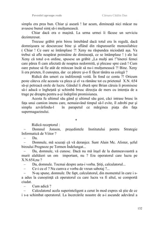 Povestiri aproape reale Cârnaru Cătălin Dan
simplu era prea bun. Chiar şi aseară ! Iar acum, dimineaţă nici măcar nu
avusese bunul simţ să-i mulţumească.
Chiar dacă era o maşină. La urma urmei îi făcuse un serviciu
dezinteresat.
Trecuse grăbit prin birou întrebând dacă totul era în regulă, dacă
domnişoara se descurcase bine şi aflând din răspunsurile monosilabice
( Chiar ! Ce oare se întâmplase ?! Xeny nu răspundea niciodată aşa. Va
trebui să afle neapărat poimâine de dimineaţă, ce se întâmplase ! ) ale lui
Xeny că totul e-n ordine, spusese un grăbit „La mulţi ani !”tinerei femei
care părea fi cam afectată de noaptea nedormită, şi plecase spre casă ! Cum
oare putuse să fie atât de mitocan încât să nu-i mulţumească ?! Bine. Xeny
îi era prieten, îl cunoştea, dar ce părere şi-o fi făcut tânăra sa colegă ?
Ridică din umeri cu indiferenţă voită. În fond ce conta ?! Oricum
peste câteva zile aceasta va pleca şi el va rămâne tot cu prietenul X.N. 654
să-şi petreacă orele de lucru. Gândul îi zbură spre Brian căruia îi promisese
să-i aducă o îngheţată şi schimbă brusc direcţia de mers cu intenţia de a
trage pe dreapta pentru a-şi îndeplini promisiunea.
Acesta fu ultimul său gând şi ultimul său gest, căci intrase brusc în
faţa unui camion imens care, nemaiavând timpul să-l evite, îl zdrobi pur şi
simplu azvârlindu-l în parapetul ce mărginea piaţa din faţa
supermagazinului.
*
Ridică receptorul :
– Domnul Jonson, preşedintele Institutului pentru Strategie
Informatică de Viitor ?
– Da.
– Domnule, mă scuzaţi că vă deranjez. Sunt Alain Mc. Alister, şeful
biroului Prognoze pe Termen Îndelungat...
– Da, domnule, vă cunosc. Dacă nu mă înşel de la dumneavoastră a
murit alaltăieri un om important, nu ? Era operatorul care lucra pe
X.N.654,nu ?
– Da, domnule. Tocmai despre asta-i vorba. Ştiţi, calculatorul...
– Ce-i cu el ? Nu cumva e vorba de vreun sabotaj ?...
– N-aş spune, domnule. De fapt, calculatorul, din momentul în care i s-
a adus la cunoştinţă că operatorul cu care lucra va fi altul, se comportă
ciudat.
– Cum adică ?
– Calculatorul acela superinteligent a cerut în mod expres să ştie de ce
i s-a schimbat operatorul. La încercările noastre de a-i ascunde adevărul a
132
 