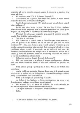 Povestiri aproape reale Cârnaru Cătălin Dan
ameninţat că nu va permite nimănui accesul la memoria sa dacă nu i se
spune adevărul.
– Ce porcărie e asta ?! Te ţii de basme, domnule ?!
– Nu domnule, dar să ştiţi că acest lucru îi stă perfect în puteri acestui
calculator. Şi noi nu avem cum să-l obligăm .
– Scoteţi-l dracului din priză ! Ce chestie, auzi, un calculator care să
refuze să lucreze !
Treaba asta începea să-l enerveze. De atât timp de când conducea
acest Institut nu se obişnuise încă cu toanele operatorilor de calcul şi cu
maşinile lor, care pentru el constituiau în continuare o enigmă.
– Domnule Director, acest calculator este, dacă vă amintiţi, un model
special fiind al doilea creier pozitronic...
– Ştiu, ştiu, şi ce-i cu asta ?!
– Păi, – omul de la celălalt capăt al firului începea să se enerveze –
„cum era posibil să fie conduşi de un om care nu ştie ce-i un creier
pozitronic ?!” – ştiţi, acest lucru nu este posibil. Creierul pozitronic e ceva
similar creierului uman doar că e construit dintr-o materie hibridă, ceva ca o
combinaţie dintre organic şi anorganic, ca să înţelegeţi mai bine. A-l
deconecta, în situaţia în care am accepta riscul ar însemna să-l ucidem pur şi
simplu, şi atunci am pierde nu numai cel mai scump calculator din lume, ci
şi cea mai mare bază de date din lume.
– Şi la urma urmei ce doreşti, domnule de la mine ?!
– Păi, cum v-am spus, el a refuzat să accepte noul operator până ce
nu-i vom spune adevăratul motiv al înlocuirii vechiului său partener de
lucru.
– Bine, atunci spuneţi-i şi lăsaţi-mă-n pace. Am şi alte treburi mai
importante !
– Aici e problema, domnule Director. I-am spus şi de atunci nu mai
reacţionează în nici un fel. Pur şi simplu ne-a cerut să-l lăsăm în pace câteva
zile şi şi-a deconectat toate căile de acces.
– Bine, şi în situaţia asta ştiţi ce aveţi de făcut ?
– Ar trebui să iau legătura cu firma constructoare, de aceea v-am
deranjat pentru a vă cere permisiunea acestei acţiuni.
– Da. Ai mână liberă. Fă tot ce ştii mai bine, dar rezolvă situaţia. Nu
mă mai deranjezi decât atunci când totul va fi rezolvat.
– Am înţeles domnule, vă mulţumesc pentru încrederea acordată !
– Salut.
*
– Tu eşti Brian Bonney, deci, iar el e fratele tău, Sandy.
133
 