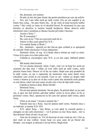 Povestiri aproape reale Cârnaru Cătălin Dan
– Da, domnule, noi suntem.
– Să ştiţi că mie îmi pare foarte rău pentru pierderea pe care aţi suferit-
o. Noi, aici l-am iubit mult pe tatăl vostru. Era un om capabil şi un
foarte bun coleg... Ne pare foarte rău... Şi aţi venit să luaţi lucrurile tatălui
vostru ? Hai veniţi cu mine să vă deschid biroul. În momentul în care uşa
biroului se deschise şi lumina inundă încăperea, Brian observă ochii
electronici care-i urmăreau şi rămase locului privindu-i fascinat :
– Acesta e Xeny ?
– Da. Îl cunoaşteţi ?
– Da, cum să nu ! Tati ne-a povestit mult de el...
– Atunci se făcu auzit glasul lui X.N. :
– Voi sunteţi Sandy şi Brian ?
– Da... domnule... spuseră cei doi într-un glas ezitând şi se apropiară
de consolă. Ochii electronici îi fixau stânjenitor.
– Domnule Alain, vă rog să îi lăsaţi câteva minute pe copii cu mine.
Vreau să le spun ceva între patru ochi.
– Uitându-se circumspect spre X.N. şi cei doi copii, bărbatul părăsi
camera :
– Mă anunţi când termini.
– Vă voi anunţa domnule Alain. Copii, vreţi voi să luaţi loc acolo pe
scaunele din faţa mea ? Aflaţi că l-am iubit mult pe tatăl vostru, eram
prieteni foarte buni. Doresc să vă fac un cadou. După cum ştiţi probabil de
la tatăl vostru, eu am o capacitate de memorare mai mare decât orice
calculator care există la ora actuală. Ceea ce am reţinut eu despre tatăl
vostru e frumos şi aş dori să vă dau vouă o parte din amintirile mele pentru
ca mai târziu, când veţi mai creşte să ştiţi cine a fost de fapt tatăl vostru.
Luându-şi inima-n dinţi, Brian întrebă :
– Domnule Xeny...
– Nu-mi mai spuneţi domnule. Nu-mi place. În primul rând, eu nu sunt
om, şi apoi am fost prieten adevărat tatălui vostru şi mi-ar place să fiu şi
prietenul vostru. Deci, spuneţi-mi la fel cum îmi spunea tatăl vostru, adică
Xeny.
– Chiar ai un nume ? Acesta-i numele tău ?
– Numele meu nu e Xeny. Aşa-mi spunea tatăl vostru. Numele meu e
un indicativ şi anume X.N. 654.
– X.N. adică Xeny - râse Brian, şi veni până la consolă pentru a
mângâia cei doi ochi electronici – voi fi prieten cu tine Xeny dacă... mă va
lăsa domnul Alain să mai vin pe aici.
– Asta am să aranjez eu. Voi să încercaţi să mai veniţi pe aici. Căci aş
dori mult să mai vorbim. Acum luaţi voi acea cutie de pe biroul din
dreapta , cea neagră, şi aduceţi-o aici pe birou, lângă mine.
134
 