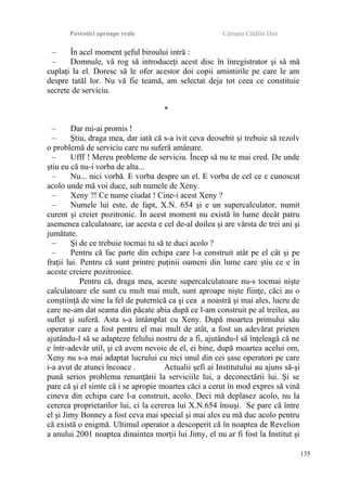 Povestiri aproape reale Cârnaru Cătălin Dan
– În acel moment şeful biroului intră :
– Domnule, vă rog să introduceţi acest disc în înregistrator şi să mă
cuplaţi la el. Doresc să le ofer acestor doi copii amintirile pe care le am
despre tatăl lor. Nu vă fie teamă, am selectat deja tot ceea ce constituie
secrete de serviciu.
*
– Dar mi-ai promis !
– Ştiu, draga mea, dar iată că s-a ivit ceva deosebit şi trebuie să rezolv
o problemă de serviciu care nu suferă amânare.
– Ufff ! Mereu probleme de serviciu. Încep să nu te mai cred. De unde
ştiu eu că nu-i vorba de alta...
– Nu... nici vorbă. E vorba despre un el. E vorba de cel ce e cunoscut
acolo unde mă voi duce, sub numele de Xeny.
– Xeny ?! Ce nume ciudat ! Cine-i acest Xeny ?
– Numele lui este, de fapt, X.N. 654 şi e un supercalculator, numit
curent şi creier pozitronic. În acest moment nu există în lume decât patru
asemenea calculatoare, iar acesta e cel de-al doilea şi are vârsta de trei ani şi
jumătate.
– Şi de ce trebuie tocmai tu să te duci acolo ?
– Pentru că fac parte din echipa care l-a construit atât pe el cât şi pe
fraţii lui. Pentru că sunt printre puţinii oameni din lume care ştiu ce e în
aceste creiere pozitronice.
Pentru că, draga mea, aceste supercalculatoare nu-s tocmai nişte
calculatoare ele sunt cu mult mai mult, sunt aproape nişte fiinţe, căci au o
conştiinţă de sine la fel de puternică ca şi cea a noastră şi mai ales, lucru de
care ne-am dat seama din păcate abia după ce l-am construit pe al treilea, au
suflet şi suferă. Asta s-a întâmplat cu Xeny. După moartea primului său
operator care a fost pentru el mai mult de atât, a fost un adevărat prieten
ajutându-l să se adapteze felului nostru de a fi, ajutându-l să înţeleagă că ne
e într-adevăr util, şi că avem nevoie de el, ei bine, după moartea acelui om,
Xeny nu s-a mai adaptat lucrului cu nici unul din cei şase operatori pe care
i-a avut de atunci încoace . Actualii şefi ai Institutului au ajuns să-şi
pună serios problema renunţării la serviciile lui, a deconectării lui. Şi se
pare că şi el simte că i se apropie moartea căci a cerut în mod expres să vină
cineva din echipa care l-a construit, acolo. Deci mă deplasez acolo, nu la
cererea proprietarilor lui, ci la cererea lui X.N.654 însuşi. Se pare că între
el şi Jimy Bonney a fost ceva mai special şi mai ales eu mă duc acolo pentru
că există o enigmă. Ultimul operator a descoperit că în noaptea de Revelion
a anului 2001 noaptea dinaintea morţii lui Jimy, el nu ar fi fost la Institut şi
135
 